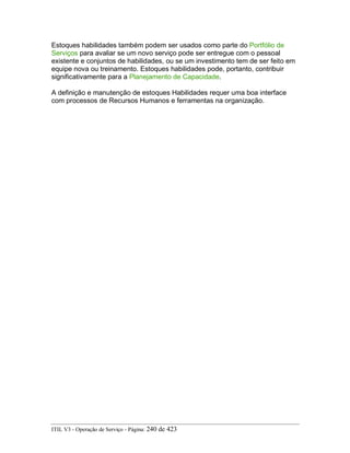 Estoques habilidades também podem ser usados como parte do Portfólio de
Serviços para avaliar se um novo serviço pode ser entregue com o pessoal
existente e conjuntos de habilidades, ou se um investimento tem de ser feito em
equipe nova ou treinamento. Estoques habilidades pode, portanto, contribuir
significativamente para a Planejamento de Capacidade.
A definição e manutenção de estoques Habilidades requer uma boa interface
com processos de Recursos Humanos e ferramentas na organização.
ITIL V3 - Operação de Serviço - Página: 240 de 423
 