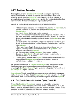 6,4 TI Gestão de Operações
Nos negócios, o termo 'Gestão de Operações"É usada para significar o
departamento, grupo ou equipe de pessoas responsáveis por executar a
organização do dia-a-dia operacional - actividades como correr da linha de
produção de uma fabricação ambiente ou a gestão dos centros de distribuição e
os movimentos da frota dentro de uma organização logística.
Gestão de Operações geralmente tem as seguintes características:
• Há trabalho para assegurar que um dispositivo, sistema ou processo é, na
verdade, correr ou de trabalho (em oposição a estratégia ou
planejamento)
• Isto é onde planos são transformados em ações
• O foco é sobre as actividades diárias ou a curto prazo, mas deve notar-se
que estas actividades serão geralmente realizada e repetida ao longo de
um período relativamente longo (em oposição a one-off projeto atividades
do tipo)
• Essas atividades são executadas por pessoal técnico especializado, que
muitas vezes têm de receber formação técnica para aprender a executar
cada atividade
• Há um foco na construção de ações consistentes repetíveis, que - se
repetido com freqüência suficiente no nível certo de qualidade - Se
assegurar o sucesso do operação
• Isto é, onde o valor real da organização é entregue e medido
• Existe uma dependência sobre o investimento em equipamentos ou
recursos humanos ou de ambos
• O valor gerado, deve exceder o custar do investimento e todos os outros
organizacional despesas geraiss (tais como gestão e custos de
marketing) se o negócio é de sucesso.
De um modo semelhante, TI Gestão de Operações pode ser definida como a
função de responsável pela gestão e manutenção constantes de uma
organização de Infraestrutura de TI para garantir a entrega do nível acordado de
De serviços de TIs para o negócio.
Operações de TI pode ser definido como o conjunto de actividades envolvidas
no funcionamento do dia-a-dia da Infraestrutura de TI com o objetivo de entregar
serviços de TI em níveis acordados para atender negócios declarado objetivos.
6.4.1 Funções de Gerenciamento de Operações de TI
O papel de Gestão de Operações é executar as actividades em curso e
procedimentos necessárias para gerenciar e manter a infra-estrutura de TI, de
modo a entregar e suportar serviços de TI nos níveis acordados. Estes já foram
descritos na seção 5, mas são resumidas aqui para ser completo:
ITIL V3 - Operação de Serviço - Página: 241 de 423
 
