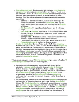 • Operações de controle, Que supervisiona a execução e monitoramento
do operacional actividades e eventos na Infra-estrutura de TI. Isto pode
ser feito com o auxílio de um Operações Ponte ou Centro de Operações
de Rede. Além de executar as tarefas de rotina de todas as áreas
técnicas, Controle de Operações também executa as seguintes tarefas
específicas:
• Console de Gerenciamento de, Que se refere à definição de
observação central e monitoramento capacidade e em seguida,
usando os consoles para exercer o acompanhamento e controlar
atividades
• Job Scheduling, Ou a gestão de trabalhos em lote de rotina ou
scripts
• Faça backup e Restaurar em nome de todos os técnicos e equipes
de gerenciamento de aplicativos e serviços e, muitas vezes, em
nome da usuários
• De impressão e de saída de gestão para a recolha e distribuição
de toda a impressão centralizada ou saída eletrônica
• Desempenho das atividades de manutenção em nome técnico ou
Aplicação de Gestão de equipes ou departamentos.
• Gestão de Instalações, Que se refere à gestão da TI física ambiente,
Normalmente um Centro de Dados ou salas de informática e recuperação
locais, juntamente com toda a potência e equipamentos de refrigeração.
Facilities Management também inclui a coordenação de grande escala de
consolidação projetos, por exemplo, Consolidação de dados ou Centro
servidor projetos de consolidação. Em alguns casos, a gestão de um data
center é terceirizado, no qual Facilities Management caso refere-se à
gestão do terceirização contrato.
Tal como acontece com muitos IT Service Management processos e funções, TI
Gestão de Operações desempenha um duplo papel.
• Gerenciamento de Operações é responsável pela execução das
atividades e atuação padrãos definido durante Design de Serviços e
testado durante a Transição de Serviço. Neste sentido, o papel de
operações de TI "é, principalmente, manter o status quo. A estabilidade
do Infraestrutura de TI e consistência de De serviços de TIs é uma
preocupação primordial de Operações de TI. Mesmo operacional
melhorias visam encontrar formas mais simples e melhor de se fazer a
mesma coisa.
• Ao mesmo tempo, as operações de TI é parte do processo de agregação
de valor para os diferentes linhas de negócios e apoiar a rede de valor
(Veja o ITIL Estratégia de Serviço publicação). A capacidade da empresa
para cumprir o seu objetivos e para manter a competitividade depende da
saída e confiança do dia-a-dia operação de TI. Como tal, TI Gestão de
Operações deve ser capaz de se adaptar continuamente a actividade
exigências e procura. O negócio não se importa que operações de TI
ITIL V3 - Operação de Serviço - Página: 242 de 423
 