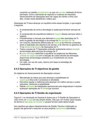 cumprido um padrão procedimento ou que um servidor realizada de forma
otimizada. Como a demanda de negócios e mudança de requisitos,
Gerenciamento de Operações deve ser capaz de manter o ritmo com
eles, muitas vezes desafiando o status quo.
Operações de TI deve alcançar um equilíbrio entre essas funções, o que exigirá
o seguinte:
• A compreensão de como a tecnologia é usada para fornecer serviços de
TI
• A compreensão da importância relativa e impacto desses serviços sobre o
negócio
• Procedimentos e manuais que delineiam o papel das operações de TI,
tanto na gestão da tecnologia e da entrega de De serviços de TIs
• Um conjunto claramente diferenciada de métricos de informar a empresa
sobre a realização dos objectivos de serviço, e de informar os gestores de
TI na eficiência e eficácia de Operações de TI
• Todos a equipe de TI Operações entender exatamente como o atuação
da tecnologia afeta serviços da entrega de TI
• Acustar estratégia destinado a equilibrar as exigências de diferentes
unidade de negócioss com a redução de custos através da otimização
disponíveis da tecnologia existente ou o investimento em novas
tecnologias
• Um valor, em vez de custo, retorno com base na estratégia de
investimento.
6.4.2 Operações de TI objectivos de gestão
Os objetivos do Gerenciamento de Operações incluem:
• Manutenção do status quo para alcançar a estabilidade do
organizaçãoDia-a-dia 's processos e atividades
• Escrutínio regular e melhorias para alcançar um melhor serviço a custos
reduzidos, mantendo a estabilidade
• Rápido aplicação de habilidades operacionais para diagnosticar e resolver
quaisquer operações de TI falhas que ocorrem.
6.4.3 Operações de TI Gestão de organização
Figura 6.1 na introdução do Capítulo 6 ilustra que a TI Gestão de Operações é
visto como um função em seu próprio direito, mas que, em muitos casos equipe,
do técnico e Aplicação de Gestão de grupos formam parte desta função.
Isso significa que alguns departamentos de Gestão Técnica e Aplicação ou
grupos vão gerenciar e executar os seus próprios operacional actividades.
ITIL V3 - Operação de Serviço - Página: 243 de 423
 