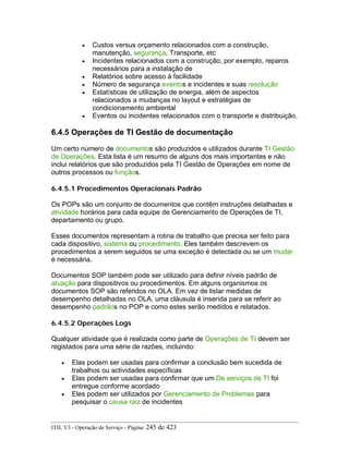 • Custos versus orçamento relacionados com a construção,
manutenção, segurança, Transporte, etc
• Incidentes relacionados com a construção, por exemplo, reparos
necessários para a instalação de
• Relatórios sobre acesso à facilidade
• Número de segurança eventos e incidentes e suas resolução
• Estatísticas de utilização de energia, além de aspectos
relacionados a mudanças no layout e estratégias de
condicionamento ambiental
• Eventos ou incidentes relacionados com o transporte e distribuição.
6.4.5 Operações de TI Gestão de documentação
Um certo número de documentos são produzidos e utilizados durante TI Gestão
de Operações. Esta lista é um resumo de alguns dos mais importantes e não
inclui relatórios que são produzidos pela TI Gestão de Operações em nome de
outros processos ou funçãos.
6.4.5.1 Procedimentos Operacionais Padrão
Os POPs são um conjunto de documentos que contêm instruções detalhadas e
atividade horários para cada equipe de Gerenciamento de Operações de TI,
departamento ou grupo.
Esses documentos representam a rotina de trabalho que precisa ser feito para
cada dispositivo, sistema ou procedimento. Eles também descrevem os
procedimentos a serem seguidos se uma exceção é detectada ou se um mudar
é necessária.
Documentos SOP também pode ser utilizado para definir níveis padrão de
atuação para dispositivos ou procedimentos. Em alguns organismos os
documentos SOP são referidos no OLA. Em vez de listar medidas de
desempenho detalhadas no OLA, uma cláusula é inserida para se referir ao
desempenho padrãos no POP e como estes serão medidos e relatados.
6.4.5.2 Operações Logs
Qualquer atividade que é realizada como parte de Operações de TI devem ser
registados para uma série de razões, incluindo:
• Elas podem ser usadas para confirmar a conclusão bem sucedida de
trabalhos ou actividades específicas
• Elas podem ser usadas para confirmar que um De serviços de TI foi
entregue conforme acordado
• Eles podem ser utilizados por Gerenciamento de Problemas para
pesquisar o causa raiz de incidentes
ITIL V3 - Operação de Serviço - Página: 245 de 423
 