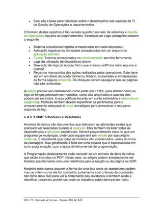 • Eles são a base para relatórios sobre o desempenho das equipes de TI
de Gestão de Operações e departamentos.
O formato destes registros é tão variada quanto o número de sistemas e Gestão
de Operações equipes ou departamentos. Exemplos de Logs operações incluem
o seguinte:
• Sistema operacional registra armazenados em cada dispositivo
• Aplicação registros de atividades armazenados em um arquivo no
aplicação servidor
• Evento Troncos armazenados no monitoramento servidor ferramenta
• Logs de utilização de dispositivos-chave
• Gravação de logs de acesso físico que acessou edifícios mais seguros e
quando
• Registros manuscritos das ações realizadas pelos operadores. Este deve
ser em um diário de bordo formal ou fichário, numeradas e armazenadas
de forma segura ambiente. Os cheques devem assegurar que as páginas
não são removidos.
Apolítica precisa ser estabelecido como parte dos POPs, para afirmar como os
logs de longas precisam ser mantidos, como são arquivados e quando eles
podem ser excluídos. Essas políticas levarão em conta estatutária e observância
exigências. Políticas também devem especificar os parâmetros para o
armazenamento adequado e apoio estratégias para armazenar e recuperar
arquivos de log.
6.4.5.3 Shift Schedules e Relatórios
Horários de turnos são documentos que delineiam as atividades exatas que
precisam ser realizadas durante o deslocar. Eles também irá listar todas as
dependências e atividade seqüências. Haverá provavelmente mais do que um
programa de mudanças, onde cada equipe terá um versão por sua própria
sistemas. É importante que todos os horários são coordenados, antes do início
da passagem. Isso geralmente é feito por uma pessoa que é especializada em
turno programação, com a ajuda de ferramentas de programação.
A Programação deslocamento pode consistir de um número de itens de rotina
que estão incluídos no POP. Neste caso, os artigos podem simplesmente ser
listados sucintamente com uma referência para a secção ou da página na SOP.
Horários mais turnos assumir a forma de uma lista onde os operadores podem
marcar o item como ela for concluída, juntamente com o tempo de conclusão.
Isto torna mais fácil para ver o andamento das atividades e também ajuda a
identificar possíveis problemas onde os trabalhos estão demorando muito.
ITIL V3 - Operação de Serviço - Página: 246 de 423
 