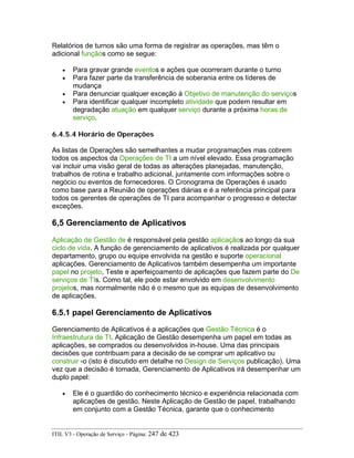 Relatórios de turnos são uma forma de registrar as operações, mas têm o
adicional funçãos como se segue:
• Para gravar grande eventos e ações que ocorreram durante o turno
• Para fazer parte da transferência de soberania entre os líderes de
mudança
• Para denunciar qualquer exceção à Objetivo de manutenção do serviços
• Para identificar qualquer incompleto atividade que podem resultar em
degradação atuação em qualquer serviço durante a próxima horas de
serviço.
6.4.5.4 Horário de Operações
As listas de Operações são semelhantes a mudar programações mas cobrem
todos os aspectos da Operações de TI a um nível elevado. Essa programação
vai incluir uma visão geral de todas as alterações planejadas, manutenção,
trabalhos de rotina e trabalho adicional, juntamente com informações sobre o
negócio ou eventos de fornecedores. O Cronograma de Operações é usado
como base para a Reunião de operações diárias e é a referência principal para
todos os gerentes de operações de TI para acompanhar o progresso e detectar
exceções.
6,5 Gerenciamento de Aplicativos
Aplicação de Gestão de é responsável pela gestão aplicaçãos ao longo da sua
ciclo de vida. A função de gerenciamento de aplicativos é realizada por qualquer
departamento, grupo ou equipe envolvida na gestão e suporte operacional
aplicações. Gerenciamento de Aplicativos também desempenha um importante
papel no projeto, Teste e aperfeiçoamento de aplicações que fazem parte do De
serviços de TIs. Como tal, ele pode estar envolvido em desenvolvimento
projetos, mas normalmente não é o mesmo que as equipas de desenvolvimento
de aplicações.
6.5.1 papel Gerenciamento de Aplicativos
Gerenciamento de Aplicativos é a aplicações que Gestão Técnica é o
Infraestrutura de TI. Aplicação de Gestão desempenha um papel em todas as
aplicações, se comprados ou desenvolvidos in-house. Uma das principais
decisões que contribuam para a decisão de se comprar um aplicativo ou
construir -o (isto é discutido em detalhe no Design de Serviços publicação). Uma
vez que a decisão é tomada, Gerenciamento de Aplicativos irá desempenhar um
duplo papel:
• Ele é o guardião do conhecimento técnico e experiência relacionada com
aplicações de gestão. Neste Aplicação de Gestão de papel, trabalhando
em conjunto com a Gestão Técnica, garante que o conhecimento
ITIL V3 - Operação de Serviço - Página: 247 de 423
 