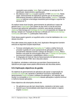 necessário para projetar, teste, Gerir e melhorar os serviços de TI é
identificado, desenvolvido e aperfeiçoado.
• Ele oferece a real recursos para suportar o ITSM Ciclo de Vida. Neste
papel, Gerenciamento de Aplicativos garante que os recursos sejam
efetivamente treinados e distribuídos para projetar, construir, Transição,
operar e melhorar a tecnologia necessária para entregar e suportar os
serviços de TI.
Ao realizar essas duas funções, gerenciamento de aplicativos é capaz de
garantir que o organização tem acesso ao tipo certo e nível de recursos
humanos para gerenciar aplicações e, portanto, para atender empresas
objetivos. Esta começa em Estratégia de Serviço e é expandido em Design de
Serviço, testado em Transição de Serviço e refinado em Melhoria de Serviço
Continuada (Ver outro ITIL publicações nesta série).
Parte desse papel é garantir um equilíbrio entre o nível de habilidade e do custar
desses recursos.
Para além destes dois papéis de alto nível, Application Management também
executa as seguintes funções específicas:
• Fornecer orientação para Operações de TI sobre a melhor forma de
proceder à gestão em curso operacional de aplicações. Este papel é
parcialmente realizado durante o Design de Serviços processo, Mas é
também uma parte da comunicação diária com TI Gestão de Operações ,
que procuram alcançar a estabilidade e ótima atuação.
• A integração do Ciclo de Vida do Gerenciamento de Aplicativos para o
Ciclo de Vida de ITSM. Isto é discutido abaixo.
Os objetivos, atividades e estruturas que permitem Gerenciamento de
Aplicativos para jogar esses papéis efetivamente são discutidas abaixo.
6.5.2 Aplicação objectivos de gestão
Os objetivos do gerenciamento de aplicativos são apoiar a organização do
processo de negócioes, ajudando a identificar funcional e capacidade de
gerenciamento exigências para o software de aplicação e, em seguida, para
auxiliar na concepção e desenvolvimento dessas aplicações e suporte contínuo
e melhoria dessas aplicações.
Estes objectivos são alcançados através de:
• Os aplicativos que são bem desenhados, resistente e de baixo custo
• Garantir que a funcionalidade está disponível para realizar o negócio
exigido resultado
ITIL V3 - Operação de Serviço - Página: 248 de 423
 