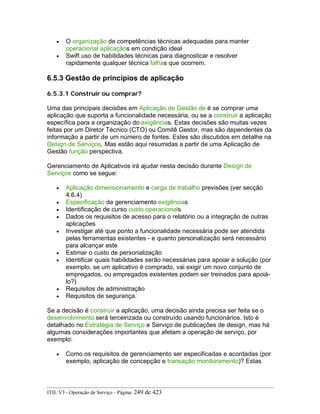 • O organização de competências técnicas adequadas para manter
operacional aplicaçãos em condição ideal
• Swift uso de habilidades técnicas para diagnosticar e resolver
rapidamente qualquer técnica falhas que ocorrem.
6.5.3 Gestão de princípios de aplicação
6.5.3.1 Construir ou comprar?
Uma das principais decisões em Aplicação de Gestão de é se comprar uma
aplicação que suporta a funcionalidade necessária, ou se a construir a aplicação
específica para a organização do exigências. Estas decisões são muitas vezes
feitas por um Diretor Técnico (CTO) ou Comitê Gestor, mas são dependentes da
informação a partir de um número de fontes. Estes são discutidos em detalhe na
Design de Serviços, Mas estão aqui resumidas a partir de uma Aplicação de
Gestão função perspectiva.
Gerenciamento de Aplicativos irá ajudar nesta decisão durante Design de
Serviços como se segue:
• Aplicação dimensionamento e carga de trabalho previsões (ver secção
4.6.4)
• Especificação de gerenciamento exigências
• Identificação de curso custo operacionals
• Dados os requisitos de acesso para o relatório ou a integração de outras
aplicações
• Investigar até que ponto a funcionalidade necessária pode ser atendida
pelas ferramentas existentes - e quanto personalização será necessário
para alcançar este
• Estimar o custo de personalização
• Identificar quais habilidades serão necessárias para apoiar a solução (por
exemplo, se um aplicativo é comprado, vai exigir um novo conjunto de
empregados, ou empregados existentes podem ser treinados para apoiá-
lo?)
• Requisitos de administração
• Requisitos de segurança.
Se a decisão é construir a aplicação, uma decisão ainda precisa ser feita se o
desenvolvimento será terceirizada ou construído usando funcionários. Isto é
detalhado no Estratégia de Serviço e Serviço de publicações de design, mas há
algumas considerações importantes que afetam a operação de serviço, por
exemplo:
• Como os requisitos de gerenciamento ser especificadas e acordadas (por
exemplo, aplicação de concepção e transação monitoramento)? Estas
ITIL V3 - Operação de Serviço - Página: 249 de 423
 
