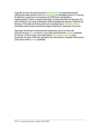 A gestão do dia-a-dia operacional da Serviços de TIs é significativamente
influenciado pela maneira como um organização'S estratégia geral de TI serviço
foi definido e quão bem os processos de ITSM foram planejadas e
implementadas. Esta é a quarta publicação no Gerenciamento de Serviços ITIL
série Práticas e as outras publicações sobre Estratégia de Serviço, Desenho de
Serviço e Transição de Serviço deve ser consultado para melhores práticas
orientação sobre esses importantes etapas anteriores à operação do serviço.
Operação de Serviço é extremamente importante, pois é no dia-a-dia
operacional que eventos ocorrer o que pode adversamente impacto qualidade
do serviço. A forma como uma organização Infra-estrutura de TI e seus
processos de apoio ITSM são operados terá mais direta e imediata influência de
curto prazo sobre serviço qualidade.
ITIL V3 - Operação de Serviço - Página: 25 de 423
 
