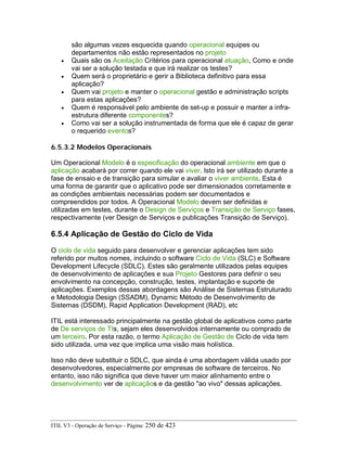 são algumas vezes esquecida quando operacional equipes ou
departamentos não estão representados no projeto
• Quais são os Aceitação Critérios para operacional atuação, Como e onde
vai ser a solução testada e que irá realizar os testes?
• Quem será o proprietário e gerir a Biblioteca definitivo para essa
aplicação?
• Quem vai projeto e manter o operacional gestão e administração scripts
para estas aplicações?
• Quem é responsável pelo ambiente de set-up e possuir e manter a infra-
estrutura diferente componentes?
• Como vai ser a solução instrumentada de forma que ele é capaz de gerar
o requerido eventos?
6.5.3.2 Modelos Operacionais
Um Operacional Modelo é o especificação do operacional ambiente em que o
aplicação acabará por correr quando ele vai viver. Isto irá ser utilizado durante a
fase de ensaio e de transição para simular e avaliar o viver ambiente. Esta é
uma forma de garantir que o aplicativo pode ser dimensionados corretamente e
as condições ambientais necessárias podem ser documentados e
compreendidos por todos. A Operacional Modelo devem ser definidas e
utilizadas em testes, durante o Design de Serviços e Transição de Serviço fases,
respectivamente (ver Design de Serviços e publicações Transição de Serviço).
6.5.4 Aplicação de Gestão do Ciclo de Vida
O ciclo de vida seguido para desenvolver e gerenciar aplicações tem sido
referido por muitos nomes, incluindo o software Ciclo de Vida (SLC) e Software
Development Lifecycle (SDLC). Estes são geralmente utilizados pelas equipes
de desenvolvimento de aplicações e sua Projeto Gestores para definir o seu
envolvimento na concepção, construção, testes, implantação e suporte de
aplicações. Exemplos dessas abordagens são Análise de Sistemas Estruturado
e Metodologia Design (SSADM), Dynamic Método de Desenvolvimento de
Sistemas (DSDM), Rapid Application Development (RAD), etc
ITIL está interessado principalmente na gestão global de aplicativos como parte
de De serviços de TIs, sejam eles desenvolvidos internamente ou comprado de
um terceiro. Por esta razão, o termo Aplicação de Gestão de Ciclo de vida tem
sido utilizada, uma vez que implica uma visão mais holística.
Isso não deve substituir o SDLC, que ainda é uma abordagem válida usado por
desenvolvedores, especialmente por empresas de software de terceiros. No
entanto, isso não significa que deve haver um maior alinhamento entre o
desenvolvimento ver de aplicaçãos e da gestão "ao vivo" dessas aplicações.
ITIL V3 - Operação de Serviço - Página: 250 de 423
 