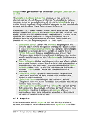Relação entre o gerenciamento de aplicativos e Serviço de Gestão de Ciclo
de Vidas
O Aplicação de Gestão de Ciclo de Vida não deve ser visto como uma
alternativa para o Lifecycle Management Service. As aplicações são parte dos
serviços e têm de ser gerenciados como tal. No entanto, aplicaçãos são uma
mistura única de tecnologia e funcionalidade e isso requer um foco especializado
em cada fase do ciclo de vida de Gerenciamento de Serviços.
Cada etapa do ciclo de vida de gerenciamento de aplicativos tem seu próprio
conjunto específico de objetivos, atividades entregas e equipes dedicadas. Cada
estágio tem também uma responsabilidade clara para garantir que suas saídas
igualar-se aos objetivos específicos do Lifecycle Management Service.
Diferentes aspectos do gerenciamento de aplicativos são abordados em
detalhes em cada uma das publicações da ITIL, como segue:
• Estratégia de Serviço: Define o total arquitetura de aplicações e infra-
estrutura. Isso irá incluir a definição dos critérios para o desenvolvimento
in-house, terceirização desenvolvimento, Ou a compra e personalização
de aplicativos. Estratégia de Serviço também vai ajudar a definir o
Portfólio de Serviços (Incluindo as aplicações), que também inclui
informações sobre o retorno do investimento de aplicações e os serviços
que eles suportam. Assim, de alto nível exigências são definidos durante
esta fase.
• Design de Serviços: Ajuda a estabelecer requisitos para a funcionalidade
e capacidade de gerenciamento de aplicações e trabalha com equipes de
desenvolvimento para que possam cumprir com esses objetivos. Design
de Serviços cobre a maior parte da fase de Requisitos e está envolvido
durante a Construir fase do Ciclo de Vida do Gerenciamento de
Aplicativos.
• Transição de Serviço: Equipes de desenvolvimento de aplicativos e
Gestão estão envolvidos em testar e validar o que foi construído e
implantá-lo operacionalmente.
• Operação de Serviço:Este abrange a fase Operate do Lifecycle
Management Application. Esses processos e estruturas são discutidas em
pormenor nesta publicação.
• Melhoria de Serviço Continuada: Cobre o Otimizar fase do Ciclo de Vida
do Gerenciamento de Aplicativos. Melhoria de Serviço Continuada mede
a qualidade e relevância de aplicações em operação e fornece
recomendações sobre como melhorar as aplicações se há um retorno
claro sobre o investimento para o fazer.
6.5.4.1 Requisitos
Esta é a fase durante a qual o exigências para uma nova aplicação estão
reunidos, com base nas necessidades comerciais do organização. Esta fase é
ITIL V3 - Operação de Serviço - Página: 252 de 423
 