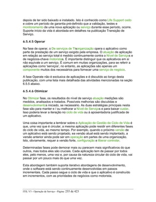 depois de ter sido baixado e instalado. Isto é conhecido como Life Support cedo
e cobre um período de garantia pré-definido que a validação, testes e
monitoramento de uma nova aplicação ou serviço durante esse período, ocorre.
Suporte início da vida é abordada em detalhes na publicação Transição de
Serviço.
6.5.4.5 Operar
Na fase de operar, o De serviços de TIsorganização opera o aplicativo como
parte da prestação de um serviço exigido pela empresa. O atuação de aplicação
em relação ao serviço total é medido continuamente contra o Nível de Serviços e
de negócios-chave motoristas. É importante distinguir que os aplicativos em si
não equivale a um serviço. É comum em muitas organizações, para se referir a
aplicações como 'serviços', no entanto, as aplicações são apenas um
componente muitos dos necessários para fornecer uma serviço de negócio.
A fase Operate não é exclusiva de aplicações e é discutido ao longo desta
publicação, com uma lista mais detalhada das atividades mencionadas na seção
6.5.5 abaixo.
6.5.4.6 Otimizar
No Otimizar fase, os resultados do nível de serviço atuação medições são
medidos, analisados e tratados. Possíveis melhorias são discutidas e
desenvolvimentos iniciado, se necessário. As duas estratégias principais nesta
fase são para manter e / ou melhorar a Nível de Serviços e para baixar custar.
Isso poderia levar a iteração no ciclo de vida ou à aposentadoria justificada de
um aplicativo.
Uma coisa importante a lembrar sobre o Aplicação de Gestão de Ciclo de Vida é
que, uma vez que é circular, a mesma aplicação pode residir em diferentes fases
do ciclo de vida, ao mesmo tempo. Por exemplo, quando o próximo versão de
um aplicativo está sendo projetado, ea versão atual está sendo implantado, a
versão anterior ainda pode ser em operação em partes de uma organização.
Isto, obviamente, requer a versão forte, configuração e liberar controlar.
Determinadas fases pode demorar mais ou parecem mais significativos do que
outros, mas todos eles são cruciais. Cada aplicação tem de passar por todos
eles, pelo menos, uma vez e, por causa da natureza circular do ciclo de vida, vai
passar por um pouco mais do que uma vez.
Esta abordagem também suporta iterativo abordagens de desenvolvimento,
onde o software está sendo continuamente desenvolvidas em passos
incrementais. Cada passo segue o ciclo de vida e que o aplicativo é construído
em incrementos, com as prioridades de negócios como motorista.
ITIL V3 - Operação de Serviço - Página: 255 de 423
 