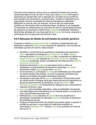 Uma boa comunicação é a chave como um aplicativo funciona seu caminho
através das fases do ciclo de vida. É crítico que a altaqualidade informação é
repassada por aqueles lidar com a aplicação em uma fase da sua existência
para aqueles que manipulam-lo na próxima fase. Também é importante que a
organização monitora a qualidade do Lifecycle Management Application.
Alterações no ciclo de vida, por exemplo, na forma de uma organização
transfere as informações entre as diferentes fases, irá afectar a sua qualidade.
Compreender as características de cada fase do ciclo de vida de gerenciamento
de aplicativos é crucial para a melhoria da qualidade da totalidade. Métodos e
ferramentas utilizadas em uma fase pode ter um impacto em outros, enquanto a
optimização de uma fase pode sub-otimizar o todo.
6.5.5 Aplicação de Gestão de actividades de carácter genérico
Enquanto a maioria Aplicação de Gestão de equipes ou departamentos são
dedicados a específica aplicaçãos ou conjuntos de aplicativos, há uma série de
actividades que têm em comum. Estes incluem:
• Identificar o conhecimento ea experiência necessários para gerenciar e
operar aplicações na entrega de De serviços de TIs. Este processo
começa durante a Estratégia de Serviço fase, é expandido em detalhe em
Design de Serviços e é realizado em Operação de Serviço. Contínuo
avaliação e atualização destas competências são feitas durante Melhoria
de Serviço Continuada.
• Iniciando treinamento programas para desenvolver e refinar as
habilidades no gerenciamento de aplicativos apropriado recursos e
treinamento manter registros para estes recursos.
• O recrutamento ou contratação recursos com habilidades que não podem
ser desenvolvidas internamente, ou onde há pessoas suficientes para
realizar as atividades de gestão necessárias Aplicação.
• Concepção e execução de fim-usuário treinamento. O treinamento pode
ser desenvolvido e entregue tanto pelo desenvolvimento de aplicativos ou
grupos de gerenciamento de aplicativos, ou por um terceiro, Mas
Aplicação de Gestão de é responsável por assegurar que o treinamento é
realizado conforme o caso.
• Insourcing para atividades específicas, onde as habilidades necessárias
não estão disponíveis internamente ou no mercado aberto, ou onde ela é
mais custo-eficiente para fazer isso.
• Definição de padrãos utilizados no projeto de novas arquiteturas e
participação na definição de aplicação arquiteturas durante os processos
de estratégia de serviço.
• Pesquisa e Desenvolvimento de soluções que podem ajudar a expandir o
portfólio de serviços, ou que pode ser usado para simplificar ou
automatizar Operações de TI, Reduzir custars ou aumentar os níveis de
serviço de TI.
ITIL V3 - Operação de Serviço - Página: 256 de 423
 