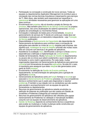 • Participação na concepção e construção de novos serviços. Todas as
equipes ou departamentos Application Management irá contribuir para a
concepção das normas técnicas Arquitetura e desempenho para serviços
de TI. Além disso, eles também será responsável por especificar a
operacional atividades necessárias para gerenciar as aplicações em uma
base contínua.
• Envolvimento em projetos, não só durante o projeto do Serviço de
processo, Mas também para Melhoria de Serviço Continuada ou projetos
operacionais, tais como atualizações do sistema operacional, servidor
projetos de consolidação ou movimentos físicos.
• Concepção e realização de testes para a funcionalidade, atuação e
gerenciamento de serviços de TI (tendo em conta que o teste deve ser
controlada e realizada por um laboratório independente - veja Transição
de Serviço publicação).
• Disponibilidade e Gerenciamento da Capacidade são dependentes de
Gerenciamento de Aplicativos para contribuir para a concepção de
aplicações para atender os níveis de serviço exigidas pela empresa. Isto
significa que, modelagem e carga de trabalho previsão são muitas vezes
feito em conjunto com técnicas e de gestão de aplicativos.
• Assistência na avaliação risco, Identificando o serviço e críticas sistema
dependências e definição e implementação de contramedidas.
• Gestão de fornecedores. Muitos Aplicação de Gestão de departamentos
ou grupos são os únicos que sabem exatamente o que é exigido de um
fornecedor e como medir e gerenciá-los. Por esta razão, muitas
organizações dependem de Gerenciamento de Aplicativos para gerenciar
contratos com fornecedores de específico aplicaçãos. Se este for o caso,
é importante para assegurar que estes relaçãos são gerenciados como
parte do SLM processo.
• Envolvimento na definição de Gestão de Eventos padrãos e,
especialmente, na instrumentação de aplicações para a geração de
significativa eventos.
• Gerenciamento de Aplicativos como um função fornece o recursos que
executam o Gerenciamento de Problemas processo. É a sua competência
técnica e conhecimento que é usado para diagnosticar e resolver
problemas. É também a sua relação com os vendedores que são usados
para escalar e acompanhamento com as equipes de apoio de
fornecedores ou departamentos.
• Recursos de gerenciamento de aplicativos estarão envolvidos na
definição de sistemas de codificação que são usados em Gestão de
Incidentes e Problemas (Categorias por exemplo incidente).
• Recursos de gerenciamento de aplicativos são utilizados para apoiar
Gerenciamento de Problemas na validação e manutenção da BDEC
conjunto com as equipes de desenvolvimento de aplicativos.
• Gestão da Mudança depende do conhecimento técnico e experiência
para avaliar as mudanças e muitas mudanças serão construídos por
equipes de gerenciamento de aplicativos.
ITIL V3 - Operação de Serviço - Página: 257 de 423
 
