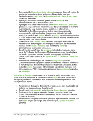 • Bem sucedido Gerenciamento de Liberação depende de envolvimento da
equipe de gerenciamento de aplicativos. Na verdade, eles são
freqüentemente a motoristas da Gerenciamento de Liberação processo
para suas aplicações.
• Aplicação de Gestão vai definir, gerir e manter atributos e os
relacionamentos de IC aplicação no CMS.
• Aplicação de Gestão está envolvido na Melhoria de Serviço Continuada
processos, especialmente na identificação de oportunidades de melhoria
e, em seguida, para ajudar a avaliar as soluções alternativas.
• Aplicação de Gestão assegura que todo o sistema operacional e
documentação está atualizada e devidamente utilizado. Isto inclui
assegurar que todos os projeto, Gestão e usuário manuais estão em dia e
concluir e que a equipe de gerenciamento de aplicativos e usuários estão
familiarizados com seu conteúdo.
• Colaboração com Gestão Técnica sobre a realização de Análise de
necessidades de formação e manutenção de estoques de Habilidades.
• Auxiliar de TI Gestão Financeira para identificar o custar do
gerenciamento contínuo de aplicações.
• Envolvimento na definição do operacional atividades realizadas como
parte de TI Gestão de Operações. Muitos departamentos de aplicativos
de gestão, grupos ou equipes também executam as atividades
operacionais, como parte de um organização'S TI Gestão de Operações
função.
• Introduzidos e manutenção de, software configuração políticas.
• Juntamente com as equipes de desenvolvimento de software, a definição
e manutenção de documentação relacionada com as aplicações. Estes
incluirão usuário manuais de administração e gestão de manuais, bem
como quaisquer POPs necessários para gerenciar operacional aspectos
da aplicação.
Aplicação de Gestão de equipes ou departamentos serão necessários para
todas as aplicações-chave. A natureza exata do papel irá variar, dependendo
das aplicações sendo suportados, mas as responsabilidades genéricas são
susceptíveis de incluir:
• Terceiro nível de suporte de incidentes relacionados com a aplicação (s)
coberto por essa equipe ou departamento
• Envolvimento em operação teste planos e desenvolvimento questões
• Rastreamento de bugs e aplicação de gerenciamento de patches
(correções para codificação em casa código, transportes / patches para
código de terceiros)
• Envolvimento na operacionalidade aplicação e problemas de suporte, tais
como erro projeto do código, erro de mensagens, gestão de eventos
ganchos
ITIL V3 - Operação de Serviço - Página: 258 de 423
 
