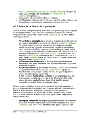 • Aplicação dimensionamento e atuação, Volume métricos e etc testes de
carga Este é em apoio de Capacidade e Gerenciamento de
Disponibilidade processos
• Envolvimento no desenvolvimento Solte Políticas
• Identificação de melhorias para o software existente, tanto a partir de uma
perspectiva de funcionalidade e capacidade de gerenciamento.
6.5.6 Aplicação de Gestão de organização
Apesar de todos os departamentos Application Management, grupos ou equipes
de atividades similares, cada aplicação ou conjunto de aplicações tem um
conjunto diferente de gestão e operacionais exigências. Os exemplos de tais
diferenças incluem:
• A finalidade da aplicação. Cada aplicativo foi desenvolvido para atender
um conjunto específico de objetivos, normalmente objetivo de negócios.
Para apoio efetivo e melhoria, o grupo que gerencia esse aplicativo
precisa ter uma compreensão abrangente do contexto dos negócios e
como o aplicativo é utilizado para atender seus objetivos. Isso é muitas
vezes conseguida por analistas de negócios que estão perto de o negócio
e responsável por garantir que o negócio exigências se traduzirem em
aplicação especificaçãos. Analistas de Negócios deveriam reconhecer
que o negócio exigências deve ser traduzida em funcional e capacidade
de gerenciamento especificaçãos.
• A funcionalidade da aplicação. Cada aplicativo foi projetado para
trabalhar de uma forma diferente e para executar diferentes funçãos em
momentos diferentes.
• A plataforma em que o aplicativo é executado. Apesar de a plataforma
ser geralmente administrado por uma Gestão Técnica equipe ou
departamento, cada um deles afeta a maneira em que um aplicativo
precisa ser administrada e explorada.
• O tipo ou marca de tecnologia utilizada. Mesmo aplicações que têm
funcionalidade semelhante operar de forma diferente em diferentes
bancos de dados ou plataformas. Estas diferenças têm que ser
entendidas no sentido de gerir a aplicação eficaz.
Mesmo que as atividades para gerenciar esses aplicativos são genéricas, o
cronograma específico de atividades ea forma como eles são realizados será
diferente. Por esta razão, as equipes de Application Management e
departamentos tendem a ser organizado de acordo com as categorias de
aplicaçãos que suportam. Exemplos típicos de organizações de gestão de
aplicações incluem:
• Aplicações financeiras. Em organizações maiores onde um número de
aplicações diferentes são usados para diferentes aspectos da Gestão
Financeira, Pode haver vários departamentos, grupos ou equipas de
ITIL V3 - Operação de Serviço - Página: 259 de 423
 