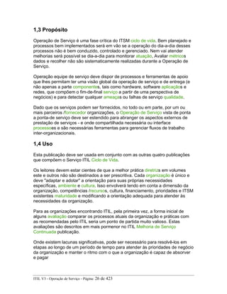 1,3 Propósito
Operação de Serviço é uma fase crítica do ITSM ciclo de vida. Bem planejado e
processos bem implementados será em vão se a operação do dia-a-dia desses
processos não é bem conduzido, controlado e gerenciado. Nem vai atender
melhorias será possível se dia-a-dia para monitorar atuação, Avaliar métricos
dados e recolher não são sistematicamente realizadas durante a Operação de
Serviço.
Operação equipe de serviço deve dispor de processos e ferramentas de apoio
que lhes permitam ter uma visão global da operação de serviço e de entrega (e
não apenas a parte componentes, tais como hardware, software aplicaçãos e
redes, que compõem o fim-de-final serviço a partir de uma perspectiva de
negócios) e para detectar qualquer ameaças ou falhas de serviço qualidade.
Dado que os serviços podem ser fornecidos, no todo ou em parte, por um ou
mais parceiros /fornecedor organizações, o Operação de Serviço vista de ponta
a ponta-de serviço deve ser estendido para abranger os aspectos externos de
prestação de serviços - e onde compartilhada necessária ou interface
processoes e são necessárias ferramentas para gerenciar fluxos de trabalho
inter-organizacionais.
1,4 Uso
Esta publicação deve ser usada em conjunto com as outras quatro publicações
que compõem o Serviço ITIL Ciclo de Vida.
Os leitores devem estar cientes de que a melhor prática diretrizs em volumes
este e outros não são destinados a ser prescritiva. Cada organização é único e
deve "adaptar e adotar" a orientação para suas próprias necessidades
específicas, ambiente e cultura. Isso envolverá tendo em conta a dimensão da
organização, competências /recursos, cultura, financiamento, prioridades e ITSM
existentes maturidade e modificando a orientação adequada para atender às
necessidades da organização.
Para as organizações encontrando ITIL, pela primeira vez, a forma inicial de
alguns avaliação comparar os processos atuais da organização e práticas com
as recomendadas pelo ITIL seria um ponto de partida muito valioso. Estas
avaliações são descritos em mais pormenor no ITIL Melhoria de Serviço
Continuada publicação.
Onde existem lacunas significativas, pode ser necessário para resolvê-los em
etapas ao longo de um período de tempo para atender às prioridades de negócio
da organização e manter o ritmo com o que a organização é capaz de absorver
e pagar
ITIL V3 - Operação de Serviço - Página: 26 de 423
 