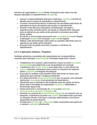 estrutura da organização e cultura) Serão necessários para cada uma das
equipas aplicações ou departamentos. O papel irá:
• Assumir a responsabilidade total para a liderança, controlar e tomada de
decisão para a equipe de aplicações ou departamento
• Fornecer conhecimento técnico e liderança nas atividades específicas de
aplicações de apoio abrangidos pela equipe ou departamento
• Garantir níveis técnicos necessários sensibilização, formação e
experiência são mantidos dentro da equipe ou departamento relevante
para os aplicativos que estão sendo apoiados e processos que estão
sendo usados
• Envolvem a comunicação permanente com usuários e clientes em relação
à aplicação atuação e em evolução exigências do negócio
• Relatar à alta administração sobre todas as questões relevantes para os
aplicativos que estão sendo apoiados
• Executar linha de gestão para toda a equipe ou membros do
departamento.
6.5.7.2 Aplicações Analista / Arquiteto
Analistas aplicativos e arquitetos são responsáveis por correspondência
requisitos para aplicação especificaçãos. Atividades específicas incluem:
• Trabalhando com usuários, patrocinadores e todos os outros das partes
interessadass para determinar suas necessidades em evolução
• Trabalhando com Gestão Técnica para determinar o nível máximo de
sistema requisitos necessários para cumprir os requisitos de negócios
dentro orçamento e limitações tecnológicas
• Execução de análises custo-benefício para determinar os meios mais
adequados para atender a exigência declarada
• Em desenvolvimento Operacional Modelos que vai garantir uma utilização
óptima dos recursos e o nível apropriado de desempenho
• Garantindo que os aplicativos são projetados para ser gerido de forma
eficaz dada a tecnologia da organização arquitetura, Habilidades e
ferramentas disponíveis
• Desenvolvimento e manutenção de padrãos para aplicação
dimensionamento,atuação modelagem, Etc
• Gerando um conjunto de aceitação teste exigências, em conjunto com os
designers, engenheiros de teste e os usuário, Que determinam que todos
os requisitos de alto nível foram cumpridos relativamente à funcional e
capacidade de gerenciamento
• Entrada para o projeto de configuração dados necessários para gerenciar
e rastrear o aplicação eficazmente.
ITIL V3 - Operação de Serviço - Página: 264 de 423
 