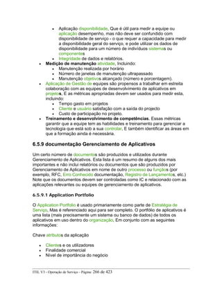• Aplicação disponibilidade, Que é útil para medir a equipe ou
aplicação desempenho, mas não deve ser confundido com
disponibilidade de serviço - o que requer a capacidade para medir
a disponibilidade geral do serviço, e pode utilizar os dados de
disponibilidade para um número de indivíduos sistemas ou
componentes
• Integridade de dados e relatórios.
• Medição de manutenção atividade, Incluindo:
• Manutenção realizada por horário
• Número de janelas de manutenção ultrapassado
• Manutenção objetivos alcançado (número e porcentagem).
• Aplicação de Gestão de equipes são propensos a trabalhar em estreita
colaboração com as equipes de desenvolvimento de aplicativos em
projetos, E as métricas apropriadas devem ser usados para medir esta,
incluindo:
• Tempo gasto em projetos
• Cliente e usuário satisfação com a saída do projecto
• Custo de participação no projeto.
• Treinamento e desenvolvimento de competências. Essas métricas
garantir que a equipe tem as habilidades e treinamento para gerenciar a
tecnologia que está sob a sua controlar, E também identificar as áreas em
que a formação ainda é necessária.
6.5.9 documentação Gerenciamento de Aplicativos
Um certo número de documentos são produzidos e utilizados durante
Gerenciamento de Aplicativos. Esta lista é um resumo de alguns dos mais
importantes e não inclui relatórios ou documentos que são produzidos por
Gerenciamento de Aplicativos em nome de outro processo ou funçãos (por
exemplo, RFC, Erro Conhecido documentação, Registro de Lançamentos, etc.)
Note que os documentos devem ser controladas como IC e relacionado com as
aplicações relevantes ou equipes de gerenciamento de aplicativos.
6.5.9.1 Application Portfolio
O Application Portfolio é usado primariamente como parte de Estratégia de
Serviço, Mas é referenciado aqui para ser completo. O portfólio de aplicativos é
uma lista (mais precisamente um sistema ou banco de dados) de todos os
aplicativos em uso dentro do organização, Em conjunto com as seguintes
informações:
Chave atributos da aplicação
• Clientes e os utilizadores
• Finalidade comercial
• Nível de importância do negócio
ITIL V3 - Operação de Serviço - Página: 266 de 423
 