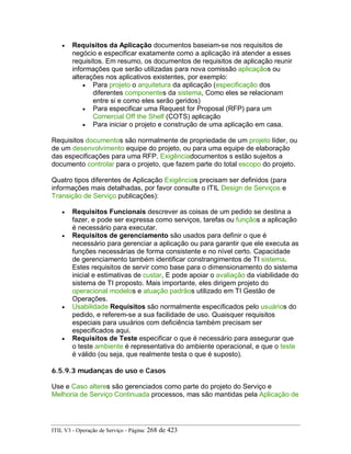 • Requisitos da Aplicação documentos baseiam-se nos requisitos de
negócio e especificar exatamente como a aplicação irá atender a esses
requisitos. Em resumo, os documentos de requisitos de aplicação reunir
informações que serão utilizadas para nova comissão aplicaçãos ou
alterações nos aplicativos existentes, por exemplo:
• Para projeto o arquitetura da aplicação (especificação dos
diferentes componentes da sistema, Como eles se relacionam
entre si e como eles serão geridos)
• Para especificar uma Request for Proposal (RFP) para um
Comercial Off the Shelf (COTS) aplicação
• Para iniciar o projeto e construção de uma aplicação em casa.
Requisitos documentos são normalmente de propriedade de um projeto líder, ou
de um desenvolvimento equipe do projeto, ou para uma equipe de elaboração
das especificações para uma RFP. Exigênciadocumentos s estão sujeitos a
documento controlar para o projeto, que fazem parte do total escopo do projeto.
Quatro tipos diferentes de Aplicação Exigências precisam ser definidos (para
informações mais detalhadas, por favor consulte o ITIL Design de Serviços e
Transição de Serviço publicações):
• Requisitos Funcionais descrever as coisas de um pedido se destina a
fazer, e pode ser expressa como serviços, tarefas ou funçãos a aplicação
é necessário para executar.
• Requisitos de gerenciamento são usados para definir o que é
necessário para gerenciar a aplicação ou para garantir que ele executa as
funções necessárias de forma consistente e no nível certo. Capacidade
de gerenciamento também identificar constrangimentos de TI sistema.
Estes requisitos de servir como base para o dimensionamento do sistema
inicial e estimativas de custar, E pode apoiar o avaliação da viabilidade do
sistema de TI proposto. Mais importante, eles dirigem projeto do
operacional modelos e atuação padrãos utilizado em TI Gestão de
Operações.
• Usabilidade Requisitos são normalmente especificados pelo usuários do
pedido, e referem-se a sua facilidade de uso. Quaisquer requisitos
especiais para usuários com deficiência também precisam ser
especificados aqui.
• Requisitos de Teste especificar o que é necessário para assegurar que
o teste ambiente é representativa do ambiente operacional, e que o teste
é válido (ou seja, que realmente testa o que é suposto).
6.5.9.3 mudanças de uso e Casos
Use e Caso alteres são gerenciados como parte do projeto do Serviço e
Melhoria de Serviço Continuada processos, mas são mantidas pela Aplicação de
ITIL V3 - Operação de Serviço - Página: 268 de 423
 