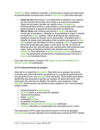 Gestão de. Para o software comprado, é comum para a equipe que desenvolve
as especificações funcionais para manter a Caso de Uso para essa aplicação.
• Casos de Uso documentar o uso pretendido do aplicativo com cenários
da vida real para demonstrar seus limites e as suas funcionalidades.
Casos de uso podem também ser usados como modelagem e
dimensionamento cenários e para facilitar a comunicação entre usuários,
desenvolvedores e pessoal de Gerenciamento de Aplicativos.
• Alterar Casos usar cenários para prever o impacto de possíveis
mudanças na arquitetura, utilização ou funcionalidade e projeto o impacto
do específico mudar cenários. Casos de Mudança são usadas para
esclarecer escopo ea direção com o patrocinador. Arquitetura extra e
trabalho de design será necessária neste momento para garantir a Caso
alteres podem ser atendidas no futuro a razoável custar. O patrocinador
deve estar preparado para pagar o custo extra. Se não, os Casos de
Mudança deve ser reduzida para que o patrocinador está preparado para
pagar. Casos de Mudança também são utilizados para avaliar a
arquitetura. Eles influenciam a desenvolvimento processo permitindo o
projeto da apropriadas características arquitetônicas para minimizar o
impacto de mudanças futuras.
Para mais informações, consulte o ITIL Design de Serviços e Melhoria de
Serviço Continuada publicações.
6.5.9.4 documentação de projeto
Este não é um específico documento, Mas refere-se a qualquer documento
produzido pelo desenvolvimento de aplicativos ou a equipe de gerenciamento
que especifica como uma aplicação será construído. Como esses documentos
geralmente são possuídos e geridos por equipes de desenvolvimento, esta
publicação não cobri-los em detalhe. No entanto, para assegurar o êxito
operação, Gerenciamento de Aplicativos deve assegurar que a documentação
projeto contém:
• Dimensionamento especificaçãos
• Workload perfis e as previsões de utilização
• Técnico de Arquitetura
• Dados modelos
• Codificação padrãos
• Os padrões de desempenho
• Software Gerenciamento da Configuração definições
• Ambiente definições e considerações de construção (se for o caso).
Para aplicações COTS, estes documentos assumir a forma de aplicação
Especificaçãos que são utilizados como entrada para a escrita de RFPs. Nestes
ITIL V3 - Operação de Serviço - Página: 269 de 423
 