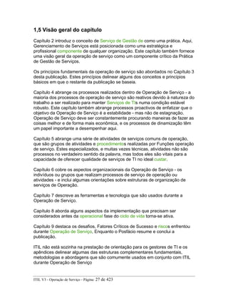 1,5 Visão geral do capítulo
Capítulo 2 introduz o conceito de Serviço de Gestão de como uma prática. Aqui,
Gerenciamento de Serviços está posicionada como uma estratégica e
profissional componente de qualquer organização. Este capítulo também fornece
uma visão geral da operação de serviço como um componente crítico da Prática
de Gestão de Serviços.
Os princípios fundamentais da operação de serviço são abordados no Capítulo 3
desta publicação. Estes princípios delinear alguns dos conceitos e princípios
básicos em que o restante da publicação se baseia.
Capítulo 4 abrange os processos realizados dentro de Operação de Serviço - a
maioria dos processos de operação de serviço são reativos devido à natureza do
trabalho a ser realizado para manter Serviços de TIs numa condição estável
robusto. Este capítulo também abrange processos proactivos de enfatizar que o
objetivo da Operação de Serviço é a estabilidade - mas não de estagnação.
Operação de Serviço deve ser constantemente procurando maneiras de fazer as
coisas melhor e de forma mais econômica, e os processos de dinamização têm
um papel importante a desempenhar aqui.
Capítulo 5 abrange uma série de atividades de serviços comuns de operação,
que são grupos de atividades e procedimentos realizadas por Funções operação
de serviço. Estes especializados, e muitas vezes técnicas, atividades não são
processos no verdadeiro sentido da palavra, mas todos eles são vitais para a
capacidade de oferecer qualidade de serviços de TI no ideal custar.
Capítulo 6 cobre os aspectos organizacionais da Operação de Serviço - os
indivíduos ou grupos que realizam processos de serviço de operação ou
atividades - e inclui algumas orientações sobre estruturas de organização de
serviços de Operação.
Capítulo 7 descreve as ferramentas e tecnologia que são usados durante a
Operação de Serviço.
Capítulo 8 aborda alguns aspectos da implementação que precisam ser
considerados antes da operacional fase do ciclo de vida torna-se ativa.
Capítulo 9 destaca os desafios, Fatores Críticos de Sucesso e riscos enfrentou
durante Operação de Serviço, Enquanto o Posfácio resume e conclui a
publicação.
ITIL não está sozinha na prestação de orientação para os gestores de TI e os
apêndices delinear algumas das estruturas complementares fundamentais,
metodologias e abordagens que são comumente usados em conjunto com ITIL
durante Operação de Serviço
ITIL V3 - Operação de Serviço - Página: 27 de 423
 