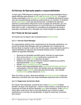 6,6 Serviço de Operação papéis e responsabilidades
A chave para ITSM eficiente é assegurar que há uma responsabilidade clara e
papéis definidos para efectuar a prática de Operação de Serviço. Um papel é
muitas vezes ligada a um descrição do trabalho ou trabalhar descrição do grupo,
mas não necessariamente precisa ser preenchido por um indivíduo. O tamanho
de um organização, Como ela está estruturada, a existência de parceiros
externos e outros fatores influenciam como os papéis são atribuídos. Se uma
determinada função é preenchida por um único indivíduo ou compartilhadas
entre dois ou mais, o importante é a consistência da prestação de contas e
execução, juntamente com a interação com outras funções na organização.
6.6.1 Posto de Serviço papéis
As funções que se seguem são necessários para o Service Desk.
6.6.1.1 Service Desk Manager
Em organizações maiores onde o atendimento é de dimensão significativa, um
serviço de função Desk Manager pode ser justificada com o Supervisor de
Service Desk (s) reportar a ele ou ela. Em tais casos, esse papel pode assumir a
responsabilidade por algumas das atividades listadas acima, e pode ainda
realizar as seguintes atividades:
• Gerenciar as atividades secretária geral, incluindo os supervisores
• Atuar como mais um escalada ponto para o supervisor (s)
• Assumir uma maior cliente-Serviços de papel
• Relatório para gerentes seniores em qualquer problema que poderia
significativamente impacto o negócio
• Assistir Alterar Conselho Consultivo reuniões
• Assumir total responsabilidade pelas incidente e Solicitação de Serviço
manipulação no Service Desk. Isto também pode ser expandido para
qualquer outra atividade assumida pelo Service Desk - por exemplo
monitoramento certas classes de evento.
Nota: Em todos os casos, claramente definida descrição do trabalhos deve ser
elaborado e acordado para que responsabilidades específicas são conhecidos.
6.6.1.2 Supervisor de Service Desk
Em mesas muito pequenas, é possível que o idoso Service Desk Analista
também vai atuar como Supervisor - mas em mesas maiores, é provável que um
Supervisor de Posto de Serviço dedicado papel será necessário. Onde deslocar
horas ditam, pode haver dois ou mais pós-titulares que cumprem o papel,
geralmente em uma base de sobreposição. O papel do supervisor é provável
que incluem:
ITIL V3 - Operação de Serviço - Página: 271 de 423
 
