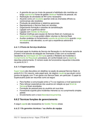 • A garantia de que os níveis de pessoal e habilidade são mantidas ao
longo operacional horas de gestão deslocar horários de pessoal, etc
• Realização de atividades de RH como necessário
• Atuando como um escalada apontar onde as chamadas difíceis ou
controversas são recebidos
• Produção de estatísticas e relatórios gerenciais
• Representando o Service Desk em reuniões
• Organizando formação e sessões de sensibilização
• Ligação com a gerência sênior
• Ligação com Gestão da Mudança
• Realizar briefings para equipe de Service Desk em mudanças ou
desenvolvimentos que podem afetar volumes no Service Desk
• Auxiliar analistas no fornecimento suporte de primeira linha quando carga
de trabalhos são elevados, ou em que a experiência adicional é
necessária.
6.6.1.3 Posto de Serviço Analistas
O principal papel do Analista de Serviço de Recepção é o de fornecer suporte de
primeiro nível através da adopção de chamadas e lidar com os incidentes
resultantes ou Solicitação de Serviços usando o Relatório de Incidentes e
Cumprimento de Requisição processos, em conformidade com a objetivos
descritas anteriormente. O número exato de funcionários requerida é discutida
no ponto 6.2.4.1.
6.6.1.4 Superusuários
Super Users são discutidos em detalhes na seção de pessoal Service Desk no
ponto 6.2.4. Em resumo, este papel será, de negócio usuários que atuam como
pontos de ligação com TI em geral e do Service Desk, em particular. O papel do
Superusuário pode ser resumido como se segue:
• Para facilitar a comunicação entre a TI e os negócios a nível operacional
• Para reforçar expectativas dos usuários em relação ao que Nível de
Serviços foram acordados
• Formação de pessoal para os usuários em sua área
• Fornecendo suporte para incidentes menores ou no cumprimento simples
pedido
• Envolvimento com o novo liberars e lançamentos.
6.6.2 Técnicas funções de gerenciamento
A seguir papels são necessários no Gestão Técnica áreas
6.6.2.1 Os gerentes técnicos / ou chefes de equipa
ITIL V3 - Operação de Serviço - Página: 272 de 423
 