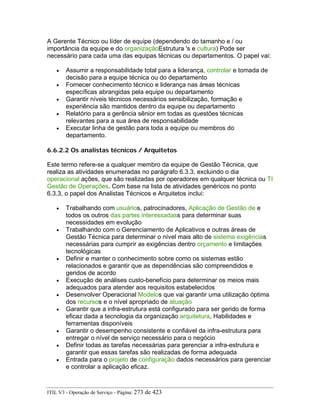 A Gerente Técnico ou líder de equipe (dependendo do tamanho e / ou
importância da equipe e do organizaçãoEstrutura 's e cultura) Pode ser
necessário para cada uma das equipas técnicas ou departamentos. O papel vai:
• Assumir a responsabilidade total para a liderança, controlar e tomada de
decisão para a equipe técnica ou do departamento
• Fornecer conhecimento técnico e liderança nas áreas técnicas
específicas abrangidas pela equipe ou departamento
• Garantir níveis técnicos necessários sensibilização, formação e
experiência são mantidos dentro da equipe ou departamento
• Relatório para a gerência sênior em todas as questões técnicas
relevantes para a sua área de responsabilidade
• Executar linha de gestão para toda a equipe ou membros do
departamento.
6.6.2.2 Os analistas técnicos / Arquitetos
Este termo refere-se a qualquer membro da equipe de Gestão Técnica, que
realiza as atividades enumeradas no parágrafo 6.3.3, excluindo o dia
operacional ações, que são realizadas por operadores em qualquer técnica ou TI
Gestão de Operações. Com base na lista de atividades genéricos no ponto
6.3.3, o papel dos Analistas Técnicos e Arquitetos inclui:
• Trabalhando com usuários, patrocinadores, Aplicação de Gestão de e
todos os outros das partes interessadass para determinar suas
necessidades em evolução
• Trabalhando com o Gerenciamento de Aplicativos e outras áreas de
Gestão Técnica para determinar o nível mais alto de sistema exigências
necessárias para cumprir as exigências dentro orçamento e limitações
tecnológicas
• Definir e manter o conhecimento sobre como os sistemas estão
relacionados e garantir que as dependências são compreendidos e
geridos de acordo
• Execução de análises custo-benefício para determinar os meios mais
adequados para atender aos requisitos estabelecidos
• Desenvolver Operacional Modelos que vai garantir uma utilização óptima
dos recursos e o nível apropriado de atuação
• Garantir que a infra-estrutura está configurado para ser gerido de forma
eficaz dada a tecnologia da organização arquitetura, Habilidades e
ferramentas disponíveis
• Garantir o desempenho consistente e confiável da infra-estrutura para
entregar o nível de serviço necessário para o negócio
• Definir todas as tarefas necessárias para gerenciar a infra-estrutura e
garantir que essas tarefas são realizadas de forma adequada
• Entrada para o projeto de configuração dados necessários para gerenciar
e controlar a aplicação eficaz.
ITIL V3 - Operação de Serviço - Página: 273 de 423
 