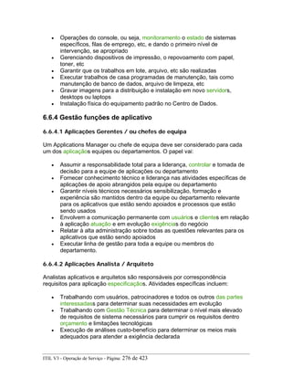 • Operações do console, ou seja, monitoramento o estado de sistemas
específicos, filas de emprego, etc, e dando o primeiro nível de
intervenção, se apropriado
• Gerenciando dispositivos de impressão, o repovoamento com papel,
toner, etc
• Garantir que os trabalhos em lote, arquivo, etc são realizadas
• Executar trabalhos de casa programadas de manutenção, tais como
manutenção de banco de dados, arquivo de limpeza, etc
• Gravar imagens para a distribuição e instalação em novo servidors,
desktops ou laptops
• Instalação física do equipamento padrão no Centro de Dados.
6.6.4 Gestão funções de aplicativo
6.6.4.1 Aplicações Gerentes / ou chefes de equipa
Um Applications Manager ou chefe de equipa deve ser considerado para cada
um dos aplicaçãos equipes ou departamentos. O papel vai:
• Assumir a responsabilidade total para a liderança, controlar e tomada de
decisão para a equipe de aplicações ou departamento
• Fornecer conhecimento técnico e liderança nas atividades específicas de
aplicações de apoio abrangidos pela equipe ou departamento
• Garantir níveis técnicos necessários sensibilização, formação e
experiência são mantidos dentro da equipe ou departamento relevante
para os aplicativos que estão sendo apoiados e processos que estão
sendo usados
• Envolvem a comunicação permanente com usuários e clientes em relação
à aplicação atuação e em evolução exigências do negócio
• Relatar à alta administração sobre todas as questões relevantes para os
aplicativos que estão sendo apoiados
• Executar linha de gestão para toda a equipe ou membros do
departamento.
6.6.4.2 Aplicações Analista / Arquiteto
Analistas aplicativos e arquitetos são responsáveis por correspondência
requisitos para aplicação especificaçãos. Atividades específicas incluem:
• Trabalhando com usuários, patrocinadores e todos os outros das partes
interessadass para determinar suas necessidades em evolução
• Trabalhando com Gestão Técnica para determinar o nível mais elevado
de requisitos de sistema necessários para cumprir os requisitos dentro
orçamento e limitações tecnológicas
• Execução de análises custo-benefício para determinar os meios mais
adequados para atender a exigência declarada
ITIL V3 - Operação de Serviço - Página: 276 de 423
 