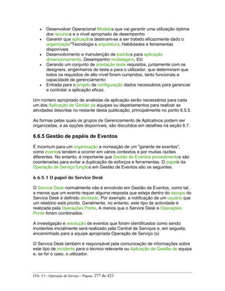 • Desenvolver Operacional Modelos que vai garantir uma utilização óptima
dos recursos e o nível apropriado de desempenho
• Garantir que aplicaçãos destinam-se a ser tratado eficazmente dado o
organização"Tecnologia s arquitetura, Habilidades e ferramentas
disponíveis
• Desenvolvimento e manutenção de padrãos para aplicação
dimensionamento, Desempenho modelagem, Etc
• Gerando um conjunto de aceitação teste requisitos, juntamente com os
designers, engenheiros de teste e para o utilizador, que determinam que
todos os requisitos de alto nível foram cumpridos, tanto funcionais e
capacidade de gerenciamento
• Entrada para o projeto de configuração dados necessários para gerenciar
e controlar a aplicação eficaz.
Um número apropriado de analistas de aplicação serão necessários para cada
um dos Aplicação de Gestão de equipes ou departamentos para realizar as
atividades descritas no restante desta publicação, principalmente no ponto 6.5.5.
As formas pelas quais os grupos de Gerenciamento de Aplicativos podem ser
organizadas, e as opções disponíveis, são discutidos em detalhes na seção 6.7.
6.6.5 Gestão de papéis de Eventos
É incomum para um organização a nomeação de um "gerente de eventos",
como eventos tendem a ocorrer em vários contextos e por muitas razões
diferentes. No entanto, é importante que Gestão de Eventos procedimentos são
coordenadas para evitar a duplicação de esforços e ferramentas. O papels da
Operação de Serviço funçãos em Gestão de Eventos são os seguintes.
6.6.5.1 O papel do Service Desk
O Service Desk normalmente não é envolvido em Gestão de Eventos, como tal,
a menos que um evento requer alguma resposta que esteja dentro do escopo do
Service Desk é definido atividade, Por exemplo, a notificação de um usuário que
um relatório está pronto. Geralmente, no entanto, este tipo de actividade é
realizada pela Operações Ponte, A menos que o Service Desk e Operações
Ponte foram combinados.
A investigação e resolução de eventos que foram identificados como sendo
Incidentes inicialmente será realizado pela Central de Serviços e, em seguida,
encaminhado para a equipe apropriada Operação de Serviço (s)
O Service Desk também é responsável pela comunicação de informações sobre
este tipo de incidente para o técnico relevante ou Aplicação de Gestão de equipa
e, se for o caso, o utilizador.
ITIL V3 - Operação de Serviço - Página: 277 de 423
 