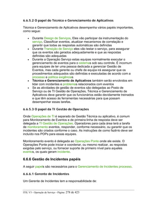 6.6.5.2 O papel do Técnico e Gerenciamento de Aplicativos
Técnica e Gerenciamento de Aplicativos desempenha vários papéis importantes,
como segue:
• Durante Design de Serviços, Eles vão participar da instrumentação do
serviço, Classificar eventos, atualizar mecanismos de correlação e
garantir que todas as respostas automáticas são definidas
• Durante Transição de Serviço eles vão testar o serviço, para assegurar
que os eventos são gerados adequadamente e que as respostas
definidas são adequadas
• Durante a Operação Serviço estas equipas normalmente executar o
gerenciamento de eventos para o sistemas sob seu controle. É incomum
para equipes de ter uma pessoa dedicada a gerenciar Gestão de
Eventos, mas cada gerente ou chefe de equipa irá assegurar que os
procedimentos adequados são definidas e executadas de acordo com a
processo e política exigências
• Técnica e Gerenciamento de Aplicativos também serão envolvidos em
lidar com incidentes e problemas relacionados com eventos
• Se as atividades de gestão de eventos são delegadas ao Posto de
Serviço ou de TI Gestão de Operações, Técnica e Gerenciamento de
Aplicativos deve garantir que os funcionários estão devidamente treinados
e que têm acesso às ferramentas necessárias para que possam
desempenhar essas tarefas.
6.6.5.3 O papel da TI Gestão de Operações
Onde Operações de TI é separado de Gestão Técnica ou aplicativo, é comum
para Monitoramento de Eventos e de primeira linha de resposta deve ser
delegada a TI Gestão de Operações. Operadores para cada área terá a tarefa
de monitoramento eventos, responder, conforme necessário, ou garantir que os
incidentes são criados conforme o caso. As instruções de como fazê-lo deve ser
incluído nos POPs para essas equipes.
Monitoramento evento é delegada ao Operações Ponte onde ele existe. O
Operações Ponte pode iniciar e coordenar, ou mesmo realizar, as respostas
exigidas pelo serviço, ou fornecer suporte de primeiro nível para aqueles
eventos, os quais geram incidente.
6.6.6 Gestão de Incidentes papéis
A seguir papels são necessários para o Gerenciamento de Incidentes processo.
6.6.6.1 Gerente de Incidentes
Um Gerente de Incidentes tem a responsabilidade de:
ITIL V3 - Operação de Serviço - Página: 278 de 423
 