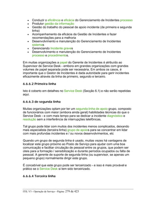 • Conduzir o eficiência e eficácia do Gerenciamento de Incidentes processo
• Produtor gestão da informação
• Gestão do trabalho do pessoal de apoio incidente (de primeira e segunda
linha)
• Acompanhamento da eficácia da Gestão de Incidentes e fazer
recomendações para a melhoria
• Desenvolvimento e manutenção do Gerenciamento de Incidentes
sistemas
• Gerenciando Incidente graves
• Desenvolvimento e manutenção do Gerenciamento de Incidentes
processo e procedimentos.
Em muitas organizações a papel do Gerente de Incidentes é atribuído ao
Supervisor de Service Desk - embora em grandes organizações com grandes
volumes de papel separada pode ser necessária. Em ambos os casos, é
importante que o Gestor de Incidentes é dada autoridade para gerir incidentes
eficazmente através da linha de primeiro, segundo e terceiro.
6.6.6.2 Primeira linha
Isto é coberto em detalhes no Service Desk (Secção 6.1) e não serão repetidas
aqui.
6.6.6.3 de segunda linha
Muitas organizações optam por ter um segunda linha de apoio grupo, composto
de funcionários com maior (embora ainda geral) habilidades técnicas do que o
Service Desk - e com mais tempo para se dedicar a incidente diagnóstico e
resolução sem a interferência de interrupções telefônicas.
Tal grupo pode lidar com muitos dos incidentes menos complicados, deixando
mais especialista (terceira linha) grupo de apoios para se concentrar em lidar
com mais profundas incidentes e / ou novos desenvolvimentos, etc
Quando um grupo de segunda linha é usado, muitas vezes há vantagens de
localizar este grupo próximo ao Posto de Serviço para ajudar com uma boa
comunicação e facilitar circulação de pessoal entre os grupos, que podem ser
úteis para a formação / sensibilização e durante períodos ocupados ou falta de
pessoal. A gerente de suporte de segunda linha (ou supervisor, se apenas um
pequeno grupo) normalmente dirigir este grupo.
É concebível que este grupo pode ser terceirizado - e isso é mais provável e
prático se o Service Desk si tem sido terceirizado.
6.6.6.4 Terceira linha
ITIL V3 - Operação de Serviço - Página: 279 de 423
 
