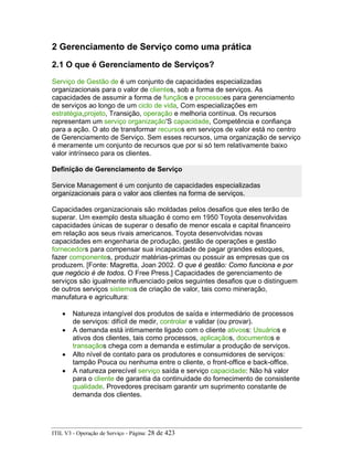 2 Gerenciamento de Serviço como uma prática
2.1 O que é Gerenciamento de Serviços?
Serviço de Gestão de é um conjunto de capacidades especializadas
organizacionais para o valor de clientes, sob a forma de serviços. As
capacidades de assumir a forma de funçãos e processoes para gerenciamento
de serviços ao longo de um ciclo de vida, Com especializações em
estratégia,projeto, Transição, operação e melhoria contínua. Os recursos
representam um serviço organização'S capacidade, Competência e confiança
para a ação. O ato de transformar recursos em serviços de valor está no centro
de Gerenciamento de Serviço. Sem esses recursos, uma organização de serviço
é meramente um conjunto de recursos que por si só tem relativamente baixo
valor intrínseco para os clientes.
Definição de Gerenciamento de Serviço
Service Management é um conjunto de capacidades especializadas
organizacionais para o valor aos clientes na forma de serviços.
Capacidades organizacionais são moldadas pelos desafios que eles terão de
superar. Um exemplo desta situação é como em 1950 Toyota desenvolvidas
capacidades únicas de superar o desafio de menor escala e capital financeiro
em relação aos seus rivais americanos. Toyota desenvolvidas novas
capacidades em engenharia de produção, gestão de operações e gestão
fornecedors para compensar sua incapacidade de pagar grandes estoques,
fazer componentes, produzir matérias-primas ou possuir as empresas que os
produzem. [Fonte: Magretta, Joan 2002. O que é gestão: Como funciona e por
que negócio é de todos. O Free Press.] Capacidades de gerenciamento de
serviços são igualmente influenciado pelos seguintes desafios que o distinguem
de outros serviços sistemas de criação de valor, tais como mineração,
manufatura e agricultura:
• Natureza intangível dos produtos de saída e intermediário de processos
de serviços: difícil de medir, controlar e validar (ou provar).
• A demanda está intimamente ligado com o cliente ativoss: Usuários e
ativos dos clientes, tais como processos, aplicaçãos, documentos e
transaçãos chega com a demanda e estimular a produção de serviços.
• Alto nível de contato para os produtores e consumidores de serviços:
tampão Pouca ou nenhuma entre o cliente, o front-office e back-office.
• A natureza perecível serviço saída e serviço capacidade: Não há valor
para o cliente de garantia da continuidade do fornecimento de consistente
qualidade. Provedores precisam garantir um suprimento constante de
demanda dos clientes.
ITIL V3 - Operação de Serviço - Página: 28 de 423
 