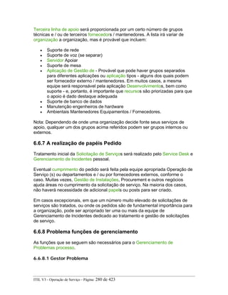 Terceira linha de apoio será proporcionada por um certo número de grupos
técnicas e / ou de terceiros fornecedors / mantenedores. A lista irá variar de
organização a organização, mas é provável que incluem:
• Suporte de rede
• Suporte de voz (se separar)
• Servidor Apoiar
• Suporte de mesa
• Aplicação de Gestão de - Provável que pode haver grupos separados
para diferentes aplicações ou aplicação tipos - alguns dos quais podem
ser fornecedor externo / mantenedores. Em muitos casos, a mesma
equipe será responsável pela aplicação Desenvolvimentos, bem como
suporte - e, portanto, é importante que recursos são priorizadas para que
o apoio é dado destaque adequada
• Suporte de banco de dados
• Manutenção engenheiros de hardware
• Ambientais Mantenedores Equipamentos / Fornecedores.
Nota: Dependendo de onde uma organização decide fonte seus serviços de
apoio, qualquer um dos grupos acima referidos podem ser grupos internos ou
externos.
6.6.7 A realização de papéis Pedido
Tratamento inicial da Solicitação de Serviços será realizado pelo Service Desk e
Gerenciamento de Incidentes pessoal.
Eventual cumprimento do pedido será feita pela equipe apropriada Operação de
Serviço (s) ou departamentos e / ou por fornecedores externos, conforme o
caso. Muitas vezes, Gestão de Instalações, Procurement e outros negócios
ajuda áreas no cumprimento da solicitação de serviço. Na maioria dos casos,
não haverá necessidade de adicional papels ou posts para ser criado.
Em casos excepcionais, em que um número muito elevado de solicitações de
serviços são tratados, ou onde os pedidos são de fundamental importância para
a organização, pode ser apropriado ter uma ou mais da equipe de
Gerenciamento de Incidentes dedicado ao tratamento e gestão de solicitações
de serviço.
6.6.8 Problema funções de gerenciamento
As funções que se seguem são necessários para o Gerenciamento de
Problemas processo.
6.6.8.1 Gestor Problema
ITIL V3 - Operação de Serviço - Página: 280 de 423
 