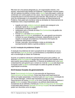 Não deve ser uma pessoa designada (ou, em organizações maiores, uma
equipe), responsável pela Gestão de Problemas. Organizações menores podem
não ser capazes de justificar a tempo inteiro recurso para este papel, e pode ser
combinado com outros papéis em tais casos, mas é essencial que não é apenas
à esquerda para os recursos técnicos para executar. Não precisa ser um ponto
único de coordenação e um proprietário de processo de Gerenciamento de
Problema. Este papel será coordenar todas as atividades de Gerenciamento de
Problemas e terá a responsabilidade, para:
• Ligação com tudo problema resolução grupos para assegurar uma
resolução rápida de problemas dentro SLA alvos
• Propriedade e proteção do BDEC
• Gatekeeper para a inclusão de todos Erro Conhecidos e de gestão dos
algoritmos de busca
• Formal fecho de todos Grave problemas
• Ligação com fornecedors, empreiteiros, etc, para garantir que terceiros
cumpram as suas obrigações contratuais, especialmente no que diz
respeito à resolução de problemas e fornecendo informações de
problemas relacionados e dados
• Arranjar, execução, documentação e todas as atividades de
acompanhamento relativo à grande problema Comentes.
6.6.8.2 resolução de problemas Grupos
A resolução de problemas de real é susceptível de ser realizada por uma ou
mais técnicas grupo de apoios e / ou fornecedores ou empreiteiros de apoio -
sob a coordenação do Gestor de Problemas.
Quando um problema individual é suficientemente grave para justificar, um
dedicado gestão de problemas equipe deve ser formulado para trabalhar juntos
para superar esse problema específico. O Gerente de problema tem uma papel
a desempenhar para garantir que o número eo nível de recursos está disponível
na equipe e para escalada e comunicação na cadeia de gestão de todas as
organizações envolvidas.
6.6.9 Acesso funções de gerenciamento
Desde Gerenciamento de Acesso é uma execução de Segurança e
Gerenciamento de Disponibilidade, Estas duas áreas será responsável por
definir as funções apropriadas. É incomum para um organização a nomeação de
um "Access Manager", embora seja importante que haja um único
Gerenciamento de Acesso processo e um único conjunto de políticas relativas à
gestão direitos e acesso. Este processo e as políticas relacionadas são
susceptíveis de ser definida e mantida por Gestão de Segurança da Informação
e executado pelos diversos Operação de Serviço funçãos. As suas actividades
podem ser resumidos como se segue.
ITIL V3 - Operação de Serviço - Página: 281 de 423
 