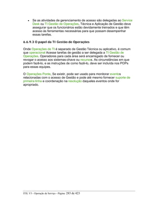 • Se as atividades de gerenciamento de acesso são delegadas ao Service
Desk ou TI Gestão de Operações, Técnica e Aplicação de Gestão deve
assegurar que os funcionários estão devidamente treinados e que têm
acesso às ferramentas necessárias para que possam desempenhar
essas tarefas.
6.6.9.3 O papel da TI Gestão de Operações
Onde Operações de TI é separado de Gestão Técnica ou aplicativo, é comum
que operacional Acesse tarefas de gestão a ser delegada a TI Gestão de
Operações. Operadores para cada área será encarregado de fornecer ou
revogar o acesso aos sistemas-chave ou recursos. As circunstâncias em que
podem fazê-lo, e as instruções de como fazê-lo, deve ser incluída nos POPs
para essas equipes.
O Operações Ponte, Se existir, pode ser usado para monitorar eventos
relacionadas com o acesso de Gestão e pode até mesmo fornecer suporte de
primeira linha e coordenação na resolução daqueles eventos onde for
apropriado.
ITIL V3 - Operação de Serviço - Página: 283 de 423
 