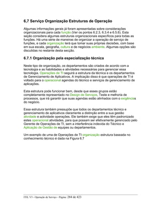 6,7 Serviço Organização Estruturas de Operação
Algumas informações gerais já foram apresentadas sobre considerações
organizacionais para cada função (Ver os pontos 6.2.3, 6.3.4 e 6.5.6). Esta
seção considera algumas estruturas organizacionais específicos para todas as
funções. Há uma série de maneiras de organizar a operação de serviço de
funções, e cada organização terá que tomar suas próprias decisões, com base
em sua escala, geografia, cultura e de negócios ambiente. Algumas opções são
discutidas no restante desta secção.
6.7.1 Organização pela especialização técnica
Neste tipo de organização, os departamentos são criados de acordo com a
tecnologia e as habilidades e atividades necessárias para gerenciar essa
tecnologia. Operações de TI seguirá a estrutura da técnica e os departamentos
de Gerenciamento de Aplicativos. A implicação disso é que operações de TI é
voltado para o operacional agendas do técnico e serviços de gerenciamento de
aplicações.
Esta estrutura pode funcionar bem, desde que esses grupos estão
completamente representado no Design de Serviços, Teste e melhoria de
processos, que irá garantir que suas agendas estão alinhados com o exigências
do negócio.
Essa estrutura também pressupõe que todos os departamentos técnico e
gerenciamento de aplicativos claramente a distinção entre a sua gestão
atividade e actividade operações. Ele também exige que eles têm padronizado
estes operacional atividades, para que possam ser efetivamente gerenciado pelo
Gerente de Operações de TI, sem a interferência indevida do Técnico e
Aplicação de Gestão de equipes ou departamentos.
Um exemplo de uma de Operações de TI organização estrutura baseada no
conhecimento técnico é dada na Figura 6.7
ITIL V3 - Operação de Serviço - Página: 284 de 423
 