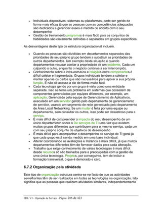 • Individuais dispositivos, sistemas ou plataformas, pode ser gerido de
forma mais eficaz já que as pessoas com as competências adequadas
são dedicados a gerenciar esses e medido de acordo com o seu
desempenho
• Gestão de treinamento programas é mais fácil, pois os conjuntos de
habilidades são claramente definidas e separadas em grupos específicos.
As desvantagens deste tipo de estrutura organizacional incluem.
• Quando as pessoas são divididas em departamentos separados das
prioridades de seu próprio grupo tendem a substituir as prioridades de
outros departamentos. Um exemplo desta situação é quando
departamentos recusar aceitar a propriedade de um incidente, Cada um
culpando o outro, enquanto o negócio continua a ser interrompido.
• Conhecimento sobre a infra-estrutura e relaçãos entre componentes é
difícil coletar e fragmentada. Grupos individuais tendem a coletar e
manter apenas os dados que são necessários para apoiar a sua própria
função, E não dá acesso a ele de forma muito fácil.
• Cada tecnologia gerido por um grupo é visto como uma entidade
separada. Isso se torna um problema em sistemas que consistem de
componentes gerenciados por equipes diferentes, por exemplo, um
aplicação, Gerenciado pela equipe de Gerenciamento de Aplicativos,
executado em um servidor gerido pelo departamento de gerenciamento
de servidor, usando um segmento de rede gerenciada pelo departamento
de Área Local Networking. Se um mudar é feita por uma equipe ou
departamento, sem consultar os outros, isso pode ser desastroso para a
serviço.
• É mais difícil de compreender o impacto do mau desempenho de um
único departamento sobre o De serviços de TI uma vez que existem
muitos grupos diferentes que contribuem para o mesmo serviço, cada um
com seu próprio conjunto de objetivos de desempenho.
• É mais difícil para acompanhar o desempenho de serviço de TI geral já
que cada grupo está sendo medido em uma base individual.
• Alterar coordenando as avaliações e Horários é mais difícil, já que muitos
departamentos diferentes têm de fornecer dados para cada alteração.
• Trabalho que exige conhecimento de várias tecnologias é mais difícil
desde recursos só são treinados para e preocupadas com a gestão de
uma única tecnologia. Projetos, por conseguinte, tem de incluir a
formação transversal, o que é demorado e caro.
6.7.2 Organização pela atividade
Este tipo de organização estrutura centra-se no facto de que as actividades
semelhantes têm de ser realizados em todas as tecnologias na organização. Isto
significa que as pessoas que realizam atividades similares, independentemente
ITIL V3 - Operação de Serviço - Página: 286 de 423
 