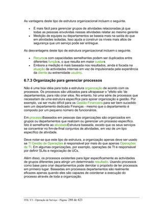 As vantagens deste tipo de estrutura organizacional incluem o seguinte.
• É mais fácil para gerenciar grupos de atividades relacionadas já que
todas as pessoas envolvidas nessas atividades relatar ao mesmo gerente
• Medição de equipes ou departamentos se baseia mais na saída do que
em atividades isoladas. Isso ajuda a construir os níveis mais altos de
segurança que um serviço pode ser entregue.
As desvantagens deste tipo de estrutura organizacional incluem o seguinte.
• Recursos com capacidades semelhantes podem ser duplicados entre
diferentes funçãos, o que resulta em maior custars
• Embora a medição é mais baseada nos resultados, ainda é focada na
atuação de actividades internas em vez de impulsionada pela experiência
da cliente ou extremidade usuário.
6.7.3 Organização para gerenciar processos
Não é uma boa idéia para toda a estrutura organização de acordo com os
processos. Os processos são utilizados para ultrapassar o "efeito silo 'de
departamentos, para não criar silos. No entanto, há uma série de processos que
necessitam de uma estrutura específica para apoiar organização e gestão. Por
exemplo, vai ser muito difícil para os Gestão Financeira para ser bem sucedido
sem um departamento dedicado Finanças - mesmo que o departamento é
composto por um pequeno número de funcionários.
Em processoBaseados em pessoas das organizações são organizados em
grupos ou departamentos que realizam ou gerenciar um processo específico.
Isto é semelhante ao atividadeEstrutura baseada, exceto que os seus serviços
se concentrar no fim-de-final conjuntos de atividades, em vez de um tipo
específico de atividade.
Deve notar-se que este tipo de estrutura, a organização apenas deve ser usado
se TI Gestão de Operações é responsável por mais do que apenas Operações
de TI. Em algumas organizações, por exemplo, operações de TI é responsável
por definir SLAs e negociação de UCs.
Além disso, os processos existentes para ligar especificamente as actividades
de grupos diferentes para atingir um determinado resultado. Usando processos
como base para criar departamentos pode derrotar o propósito de ter processos
em primeiro lugar. Baseadas em processos departamentos são realmente
eficazes apenas quando eles são capazes de coordenar a execução do
processo através de toda a organização.
ITIL V3 - Operação de Serviço - Página: 288 de 423
 