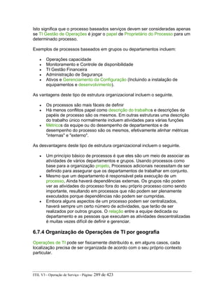 Isto significa que o processo baseados serviços devem ser consideradas apenas
se TI Gestão de Operações é jogar o papel de Proprietário do Processo para um
determinado processo.
Exemplos de processos baseados em grupos ou departamentos incluem:
• Operações capacidade
• Monitoramento e Controle de disponibilidade
• TI Gestão Financeira
• Administração de Segurança
• Ativos e Gerenciamento da Configuração (Incluindo a instalação de
equipamentos e desenvolvimento).
As vantagens deste tipo de estrutura organizacional incluem o seguinte.
• Os processos são mais fáceis de definir
• Há menos conflitos papel como descrição do trabalhos e descrições de
papéis de processo são os mesmos. Em outras estruturas uma descrição
do trabalho único normalmente incluem atividades para várias funções
• Métricos da equipe ou do desempenho de departamentos e de
desempenho do processo são os mesmos, efetivamente alinhar métricas
"internas" e "externo".
As desvantagens deste tipo de estrutura organizacional incluem o seguinte.
• Um princípio básico de processos é que eles são um meio de associar as
atividades de vários departamentos e grupos. Usando processos como
base para a organização projeto, Processos adicionais necessitam de ser
definido para assegurar que os departamentos de trabalhar em conjunto.
• Mesmo que um departamento é responsável pela execução de um
processo, Ainda haverá dependências externas. Os grupos não podem
ver as atividades do processo fora do seu próprio processo como sendo
importante, resultando em processos que não podem ser plenamente
executados porque dependências não podem ser cumpridas.
• Embora alguns aspectos de um processo podem ser centralizados,
haverá sempre um certo número de actividades, que terão de ser
realizados por outros grupos. O relação entre a equipe dedicada ou
departamento e as pessoas que executam as atividades descentralizadas
é muitas vezes difícil de definir e gerenciar.
6.7.4 Organização de Operações de TI por geografia
Operações de TI pode ser fisicamente distribuído e, em alguns casos, cada
localização precisa de ser organizada de acordo com o seu próprio contexto
particular.
ITIL V3 - Operação de Serviço - Página: 289 de 423
 