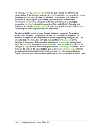 No entanto, Serviço de Gestão de é mais do que apenas um conjunto de
capacidades. É também um profissional prática suportado por um extenso corpo
de conhecimento, experiência e habilidades. Uma comunidade global de
indivíduos e organizações dos setores público e privado promove seu
crescimento e maturidade. Esquemas formais existem para a educação,
formação e certificado de praticar organizações e indivíduos influenciar sua
qualidade. Indústria melhores práticasA pesquisa, acadêmica e formal padrãos
contribuir para o seu capital intelectual e tirar dele.
As origens do Gerenciamento de Serviço estão em empresas de serviços
tradicionais, tais como companhias aéreas, bancos, hotéis e empresas de
telefonia. Sua prática tem crescido com a adoção pelas organizações de TI de
uma abordagem orientada a serviços para gestão de TI aplicaçãoa infra-
estrutura e processos. Soluções para os negócios problemas e suporte para
negócios modelos, estratégias e operaçãos são cada vez mais sob a forma de
serviços. A popularidade de serviços partilhados e terceirização contribuiu para o
aumento do número de organizações que são provedor de serviçoss, incluindo
unidades organizacionais internas. Este, por sua vez, reforçou a prática de
Gestão de Serviços e, ao mesmo tempo imposta maiores desafios em cima dele.
ITIL V3 - Operação de Serviço - Página: 29 de 423
 