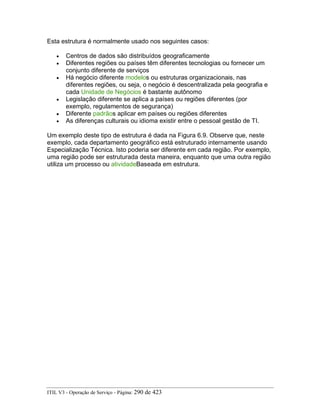Esta estrutura é normalmente usado nos seguintes casos:
• Centros de dados são distribuídos geograficamente
• Diferentes regiões ou países têm diferentes tecnologias ou fornecer um
conjunto diferente de serviços
• Há negócio diferente modelos ou estruturas organizacionais, nas
diferentes regiões, ou seja, o negócio é descentralizada pela geografia e
cada Unidade de Negócios é bastante autônomo
• Legislação diferente se aplica a países ou regiões diferentes (por
exemplo, regulamentos de segurança)
• Diferente padrãos aplicar em países ou regiões diferentes
• As diferenças culturais ou idioma existir entre o pessoal gestão de TI.
Um exemplo deste tipo de estrutura é dada na Figura 6.9. Observe que, neste
exemplo, cada departamento geográfico está estruturado internamente usando
Especialização Técnica. Isto poderia ser diferente em cada região. Por exemplo,
uma região pode ser estruturada desta maneira, enquanto que uma outra região
utiliza um processo ou atividadeBaseada em estrutura.
ITIL V3 - Operação de Serviço - Página: 290 de 423
 