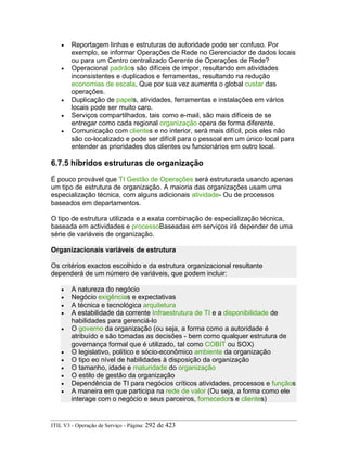 • Reportagem linhas e estruturas de autoridade pode ser confuso. Por
exemplo, se informar Operações de Rede no Gerenciador de dados locais
ou para um Centro centralizado Gerente de Operações de Rede?
• Operacional padrãos são difíceis de impor, resultando em atividades
inconsistentes e duplicados e ferramentas, resultando na redução
economias de escala, Que por sua vez aumenta o global custar das
operações.
• Duplicação de papels, atividades, ferramentas e instalações em vários
locais pode ser muito caro.
• Serviços compartilhados, tais como e-mail, são mais difíceis de se
entregar como cada regional organização opera de forma diferente.
• Comunicação com clientes e no interior, será mais difícil, pois eles não
são co-localizado e pode ser difícil para o pessoal em um único local para
entender as prioridades dos clientes ou funcionários em outro local.
6.7.5 híbridos estruturas de organização
É pouco provável que TI Gestão de Operações será estruturada usando apenas
um tipo de estrutura de organização. A maioria das organizações usam uma
especialização técnica, com alguns adicionais atividade- Ou de processos
baseados em departamentos.
O tipo de estrutura utilizada e a exata combinação de especialização técnica,
baseada em actividades e processoBaseadas em serviços irá depender de uma
série de variáveis de organização.
Organizacionais variáveis de estrutura
Os critérios exactos escolhido e da estrutura organizacional resultante
dependerá de um número de variáveis, que podem incluir:
• A natureza do negócio
• Negócio exigências e expectativas
• A técnica e tecnológica arquitetura
• A estabilidade da corrente Infraestrutura de TI e a disponibilidade de
habilidades para gerenciá-lo
• O governo da organização (ou seja, a forma como a autoridade é
atribuído e são tomadas as decisões - bem como qualquer estrutura de
governança formal que é utilizado, tal como COBIT ou SOX)
• O legislativo, político e sócio-econômico ambiente da organização
• O tipo eo nível de habilidades à disposição da organização
• O tamanho, idade e maturidade do organização
• O estilo de gestão da organização
• Dependência de TI para negócios críticos atividades, processos e funçãos
• A maneira em que participa na rede de valor (Ou seja, a forma como ele
interage com o negócio e seus parceiros, fornecedors e clientes)
ITIL V3 - Operação de Serviço - Página: 292 de 423
 