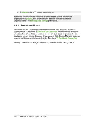• O relação entre a TI e seus fornecedores.
Para uma descrição mais completa de como esses fatores influenciam
organizacional projeto, Por favor consulte a seção "Desenvolvimento
Organizacional" do Estratégia de Serviço publicação.
6.7.5.1 Funções combinadas
Um último tipo de organização deve ser discutido. Esta estrutura incorpora
operações de TI, técnicos e Aplicação de Gestão de departamentos dentro de
uma estrutura única. Isso às vezes é o caso em que todos os grupos são co-
localizado em um centro de dados único. Aqui, o Data Centre Manager assume
a responsabilidade por toda a aplicação, Técnico e TI Gestão de Operações.
Este tipo de estrutura, a organização encontra-se ilustrada na Figura 6.10.
ITIL V3 - Operação de Serviço - Página: 293 de 423
 