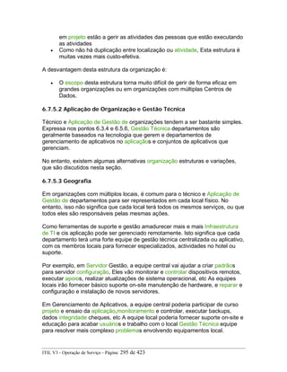 em projeto estão a gerir as atividades das pessoas que estão executando
as atividades
• Como não há duplicação entre localização ou atividade, Esta estrutura é
muitas vezes mais custo-efetiva.
A desvantagem desta estrutura da organização é:
• O escopo desta estrutura torna muito difícil de gerir de forma eficaz em
grandes organizações ou em organizações com múltiplas Centros de
Dados.
6.7.5.2 Aplicação de Organização e Gestão Técnica
Técnico e Aplicação de Gestão de organizações tendem a ser bastante simples.
Expressa nos pontos 6.3.4 e 6.5.6, Gestão Técnica departamentos são
geralmente baseados na tecnologia que gerem e departamentos de
gerenciamento de aplicativos no aplicaçãos e conjuntos de aplicativos que
gerenciam.
No entanto, existem algumas alternativas organização estruturas e variações,
que são discutidos nesta seção.
6.7.5.3 Geografia
Em organizações com múltiplos locais, é comum para o técnico e Aplicação de
Gestão de departamentos para ser representados em cada local físico. No
entanto, isso não significa que cada local terá todos os mesmos serviços, ou que
todos eles são responsáveis pelas mesmas ações.
Como ferramentas de suporte e gestão amadurecer mais e mais Infraestrutura
de TI e cis aplicação pode ser gerenciado remotamente. Isto significa que cada
departamento terá uma forte equipe de gestão técnica centralizada ou aplicativo,
com os membros locais para fornecer especializados, actividades no hotel ou
suporte.
Por exemplo, em Servidor Gestão, a equipe central vai ajudar a criar padrãos
para servidor configuração, Eles vão monitorar e controlar dispositivos remotos,
executar apoios, realizar atualizações de sistema operacional, etc As equipes
locais irão fornecer básico suporte on-site manutenção de hardware, e reparar e
configuração e instalação de novos servidores.
Em Gerenciamento de Aplicativos, a equipe central poderia participar de curso
projeto e ensaio da aplicação,monitoramento e controlar, executar backups,
dados integridade cheques, etc A equipe local poderia fornecer suporte on-site e
educação para acabar usuários e trabalho com o local Gestão Técnica equipe
para resolver mais complexo problemas envolvendo equipamentos local.
ITIL V3 - Operação de Serviço - Página: 295 de 423
 