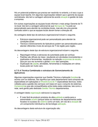 Há um potencial problema que precisa ser resolvido no entanto, e é isso o que a
equipe local reporta. Em algumas organizações relatam que o gerente da equipe
centralizada. Isto tem a vantagem adicional de acordo atuação e gestão de toda
a empresa.
Em outras organizações as equipes locais informar o mais antigo Gerente de TI
no local. Isto tem a vantagem adicional de que Serviços de TIs pode ser
personalizado para atender às condições locais, mas ele cria uma grande
confusão sobre o que as equipes locais devem tomar a direcção de.
As vantagens deste tipo de estrutura organizacional incluem o seguinte.
• Estrutura organizacional pode ser personalizado para atender às
condições locais
• Técnica e Gerenciamento de Aplicativos podem ser personalizados para
atender diferentes níveis de serviços de TI de região para região.
As desvantagens deste tipo de estrutura organizacional incluem o seguinte.
• Reportagem linhas e estruturas de autoridade pode ser confuso
• Padrões são difíceis de impor, resultando em atividades inconsistentes e
duplicados e ferramentas, resultando na redução economias de escala,
Que por sua vez aumenta o global custar das operações
• Duplicação de papels, atividades, ferramentas e instalações em vários
locais pode ser muito caro.
6.7.5.4 Técnica Combinada e estrutura de Gerenciamento de
Aplicativos
Algumas organizações organizar sua Gestão Técnica e Aplicação funçãos de
acordo com os sistemas. Isto significa que cada departamento será composto de
especialistas em aplicações e Infraestrutura de TI especialistas técnicos, todos
voltados para a gestão dos serviços com base em que o conjunto de sistemas.
Componentes que são compartilhados entre todos estes sistemas, tais como a
rede, será gerido pelo dedicado Gestão Técnica departamentos.
A vantagem desta organização estrutura é a seguinte:
• É mais fácil de produzir produtos de altaqualidade a saída para a
extremidade usuário porque todos os membros de departamentos estão
focados no sucesso do sistema como um todo, em vez de o atuação de
um componente individual ou de tecnologia aplicação.
As desvantagens desta estrutura de organização são:
ITIL V3 - Operação de Serviço - Página: 296 de 423
 