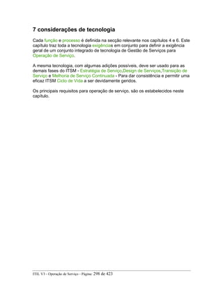 7 considerações de tecnologia
Cada função e processo é definida na secção relevante nos capítulos 4 e 6. Este
capítulo traz toda a tecnologia exigências em conjunto para definir a exigência
geral de um conjunto integrado de tecnologia de Gestão de Serviços para
Operação de Serviço.
A mesma tecnologia, com algumas adições possíveis, deve ser usado para as
demais fases do ITSM - Estratégia de Serviço,Design de Serviços,Transição de
Serviço e Melhoria de Serviço Continuada - Para dar consistência e permitir uma
eficaz ITSM Ciclo de Vida a ser devidamente geridos.
Os principais requisitos para operação de serviço, são os estabelecidos neste
capítulo.
ITIL V3 - Operação de Serviço - Página: 298 de 423
 