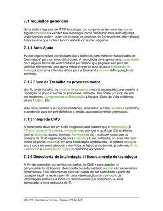 7,1 requisitos genéricos
Uma visão integrada de ITSM tecnologia (ou conjunto de ferramentas, como
alguns fornecedors vender sua tecnologia como "módulos" enquanto algumas
organizações podem optar por integrar os produtos de fornecedores alternativos)
é necessário que inclui a funcionalidade do núcleo seguinte.
7.1.1 Auto-Ajuda
Muitas organizações consideram que é benéfico para oferecer capacidades de
"auto-ajuda" para os seus utilizadores. A tecnologia deve apoiar esta capacidade
com alguma forma de web front-end permitindo que páginas web para ser
definido oferecendo uma gama menu-driven de auto-ajuda e Solicitação de
Serviços com uma interface direta para o back-end processo-Manipulação de
software.
7.1.2 Fluxo de Trabalho ou processo motor
Um fluxo de trabalho ou controle de processo motor é necessário para permitir a
definição de pré-e controlo de processos definidos, tais como um ciclo de vida
de incidentes, Cumprimento de Requisição Lifecycle, Ciclo de Vida problema,
altere Modelo, Etc
Isso deve permitir que responsabilidades, atividades, prazos, escalada caminhos
e alertando para ser pré-definidos e, então, automaticamente gerenciado.
7.1.3 Integrado CMS
A ferramenta deve ter um CMS integrado para permitir que o organização'S
Infraestrutura de TI ativoss, componentes, serviços e qualquer CIs auxiliares
(como contratos, locais, licenças, fornecedors etc - qualquer coisa que os
desejos de TI da organização para controlar) A ser realizada, em conjunto com
todas as partes atributos, em uma localização centralizada - e permitir relaçãos
entre cada ser armazenados e mantidos, e ligado a incidentes, problemas, Erro
Conhecido e Alteração do registros conforme apropriado.
7.1.4 Descoberta de Implantação / / licenciamento de tecnologia
A fim de preencher ou verificar os dados do CMS e para auxiliar no
gerenciamento de licença, descoberta ou automatizado auditar são necessárias
ferramentas. Tais ferramentas deve ser capaz de ser executado a partir de
qualquer local na rede e permitir uma interrogação e recuperação de
informações relativas a todos os componentes que compõem, ou está
conectado, a infra-estrutura de TI.
ITIL V3 - Operação de Serviço - Página: 299 de 423
 