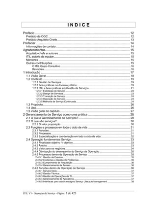 I N D I C E
Prefácio .............................................................................................................12
Prefácio da OGC........................................................................................................... 12
Prefácio Arquiteto Chefe............................................................................................... 13
Prefaciar............................................................................................................14
Informações de contato ................................................................................................ 14
Agradecimentos.................................................................................................15
Arquiteto-chefe e autores ............................................................................................. 15
ITIL autoria da equipe................................................................................................... 15
Mentores ....................................................................................................................... 15
Outras contribuições..................................................................................................... 15
O ITIL Grupo Consultivo..................................................................................................16
Revisores.........................................................................................................................16
1 Introdução ......................................................................................................17
1.1 Visão Geral ............................................................................................................. 18
1,2 Contexto.................................................................................................................. 19
1.2.1 Gestão de Serviços ................................................................................................19
1.2.2 Boas práticas no domínio público...........................................................................19
1.2.3 ITIL e boas práticas em Gestão de Serviços ..........................................................21
1.2.3.1 Estratégia de Serviço.................................................................................................. 23
1.2.3.2 Design de Serviços..................................................................................................... 23
1.2.3.3 Transição de Serviço .................................................................................................. 24
1.2.3.4 Operação de Serviço .................................................................................................. 24
1.2.3.5 Melhoria de Serviço Continuada.................................................................................. 24
1,3 Propósito................................................................................................................. 26
1,4 Uso.......................................................................................................................... 26
1,5 Visão geral do capítulo ........................................................................................... 27
2 Gerenciamento de Serviço como uma prática ................................................28
2.1 O que é Gerenciamento de Serviços?................................................................... 28
2.2 O que são serviços?............................................................................................... 30
2.2.1 O valor proposição..................................................................................................30
2.3 Funções e processos em todo o ciclo de vida....................................................... 31
2.3.1 Funções..................................................................................................................31
2.3.2 Processos...............................................................................................................31
2.3.3 Especialização e coordenação em todo o ciclo de vida..........................................32
2.4 Operação fundamentos Serviço............................................................................. 33
2.4.1 Finalidade objetivo / / objetivo.................................................................................33
2.4.2 Âmbito ....................................................................................................................33
2.4.3 Valor para os negócios...........................................................................................34
2.4.4 Otimização do desempenho do Serviço de Operação............................................35
2.4.5 Processos dentro de Operação de Serviço ............................................................35
2.4.5.1 Gestão de Eventos ..................................................................................................... 35
2.4.5.2 Incidentes e Gestão de Problemas.............................................................................. 35
2.4.5.3 Cumprimento de Requisição ....................................................................................... 36
2.4.5.4 Gerenciamento de Acesso .......................................................................................... 36
2.4.6 Funções dentro de Operação de Serviço ...............................................................36
2.4.6.1 Service Desk............................................................................................................... 37
2.4.6.2 Gestão Técnica........................................................................................................... 37
2.4.6.3 Gestão de Operações de TI ........................................................................................ 37
2.4.6.4 Gerenciamento de Aplicativos..................................................................................... 37
2.4.6.5 Interfaces para outros estágios Serviço Lifecycle Management ................................... 38
ITIL V3 - Operação de Serviço - Página: 3 de 423
 