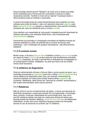 Essa tecnologia deverá permitir "filtragem" de modo que os dados que estão
sendo realizadas para a frente pode ser controlados e apenas os dados
necessários extraído. Também é muito útil se "apenas" mudanças desde a
última auditoria pode ser extraído e reportados.
A mesma tecnologia pode ser usada freqüentemente para implantar um novo
software para locais de destino - este é um elemento essencial exigência para
todos Operação de Serviço equipes ou departamentos, para permitir correções,
transporta etc, para ser distribuído para a correta usuários.
Uma interface com capacidade de 'auto-ajuda' é desejável permitir downloads de
software aprovados a ser solicitado desta forma, mas manipulada pelo
desenvolvimento software.
Ferramentas que permitem a comparação automática de detalhes licenças de
software realizada (no CMS, de preferência) e números de licença reais
implantado - com a notificação de qualquer discrepância - são extremamente
desejável.
7.1.5 O controle remoto
Muitas vezes, é útil para o Service Desk Analistas e outros grupo de apoios para
ser capaz de tomar controlar do usuário desk-top (sob devidamente controlada
segurança condições), de modo a permitir-lhes a realização de investigações ou
as configurações corretas, instalações, etc para que esse nível de controle
remoto será necessário.
7.1.6 utilitários de diagnóstico
Pode ser extremamente útil para o Service Desk e outros grupos de apoio, se a
tecnologia incorporada a capacidade para criar e utilizar script de diagnósticos e
outros utilitários de diagnóstico (tais como, por exemplo, ferramentas de
raciocínio baseado em casos) para auxiliar anteriormente diagnóstico de
incidentes. Idealmente, estes devem ser "sensível ao contexto" apresentação e
dos scripts automatizados, tanto quanto possível.
7.1.7 Relatórios
Não há nenhum uso em armazenamento de dados, a menos que ele pode ser
facilmente recuperado e usado para atender fins da organização. A tecnologia
deve, portanto, incorporar capacidades de comunicação bons, bem como
permitir interfaces padrão que pode ser usado para entrada de dados para
pacotes padrão da indústria, relatórios, painel de instrumentoss, etc Idealmente,
instantânea, na tela, bem como relatórios impressos podem ser fornecidas
através do uso de sensíveis ao contexto 'top 10' relatórios.
ITIL V3 - Operação de Serviço - Página: 300 de 423
 