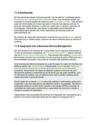 7.1.8 Dashboards
Do tipo painel tecnologia é útil para permitir "ver de relance" visibilidade global
De serviços de TI atuação e disponibilidade níveis. Tais monitores podem ser
incluídos no nível de gestão de relatórios para usuários e clientes -, mas também
pode dar informações em tempo real para a inclusão nas páginas web de TI
para dar informação dinâmica, e pode ser usado para o suporte e para fins de
investigação. Capacidades para apoiar visualizações personalizadas de
informações para atender aos níveis específicos de interesse pode ser
particularmente útil.
No entanto, às vezes eles representam uma técnica em vez de serviço vista da
infra-estrutura e, nesses casos, pode ser de menor interesse para os clientes e
usuários.
7.1.9 Integração com o Business Service Management
Há uma tendência na indústria de TI para tentar reunir negócios relacionados a
TI com os processos e disciplinas de IT Service Management - Alguns chamam
isso de Business Service Management. Para facilitar este negócio, aplicaçãos e
ferramentas precisam ser conectado com ferramentas de apoio ITSM para dar a
funcionalidade necessária. Isso pode ser ilustrado pelo seguinte exemplo:
Uma empresa de telecomunicações do Leste Europeu foi capaz de interface seu
telefone celular net- monitoramento e faturamento sistema ao seu Gestão de
Eventos,Gerenciamento de Incidentes e Gerenciamento da Configuração
processos. Desta forma, foi capaz de detectar qualquer incomuns de uso /
faturamento padrões e interpretá-los de tal forma que ele pode identificar, com
um alto grau de certeza, que um telefone tinha sido roubado e estava sendo
usado para fazer chamadas ilícitas.
Ele foi capaz de aumentar eventos para tais padrões e automatizar ações para
suspender o uso dos dispositivos de telefonia móvel e, em paralelo, identificar a
localização exata do usuário ilícito (usando a tecnologia GPRS) e levantar os
incidentes de modo que a polícia tinha a capacidade de encontrar o ladrão e
recuperar suspeita do dispositivo.
Capacidades mais avançadas ferramentas de integração são necessários para
permitir uma maior exploração deste tipo de negócio e integração de TI.
ITIL V3 - Operação de Serviço - Página: 301 de 423
 