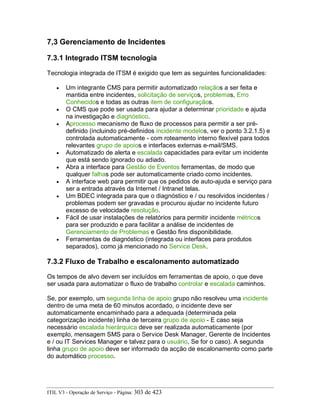 7,3 Gerenciamento de Incidentes
7.3.1 Integrado ITSM tecnologia
Tecnologia integrada de ITSM é exigido que tem as seguintes funcionalidades:
• Um integrante CMS para permitir automatizado relaçãos a ser feita e
mantida entre incidentes, solicitação de serviços, problemas, Erro
Conhecidos e todas as outras item de configuraçãos.
• O CMS que pode ser usada para ajudar a determinar prioridade e ajuda
na investigação e diagnóstico.
• Aprocesso mecanismo de fluxo de processos para permitir a ser pré-
definido (incluindo pré-definidos incidente modelos, ver o ponto 3.2.1.5) e
controlada automaticamente - com roteamento interno flexível para todos
relevantes grupo de apoios e interfaces externas e-mail/SMS.
• Automatizado de alerta e escalada capacidades para evitar um incidente
que está sendo ignorado ou adiado.
• Abra a interface para Gestão de Eventos ferramentas, de modo que
qualquer falhas pode ser automaticamente criado como incidentes.
• A interface web para permitir que os pedidos de auto-ajuda e serviço para
ser a entrada através da Internet / Intranet telas.
• Um BDEC integrada para que o diagnóstico e / ou resolvidos incidentes /
problemas podem ser gravadas e procurou ajudar no incidente futuro
excesso de velocidade resolução.
• Fácil de usar instalações de relatórios para permitir incidente métricos
para ser produzido e para facilitar a análise de incidentes de
Gerenciamento de Problemas e Gestão fins disponibilidade.
• Ferramentas de diagnóstico (integrada ou interfaces para produtos
separados), como já mencionado no Service Desk.
7.3.2 Fluxo de Trabalho e escalonamento automatizado
Os tempos de alvo devem ser incluídos em ferramentas de apoio, o que deve
ser usada para automatizar o fluxo de trabalho controlar e escalada caminhos.
Se, por exemplo, um segunda linha de apoio grupo não resolveu uma incidente
dentro de uma meta de 60 minutos acordado, o incidente deve ser
automaticamente encaminhado para a adequada (determinada pela
categorização incidente) linha de terceira grupo de apoio - E caso seja
necessário escalada hierárquica deve ser realizada automaticamente (por
exemplo, mensagem SMS para o Service Desk Manager, Gerente de Incidentes
e / ou IT Services Manager e talvez para o usuário, Se for o caso). A segunda
linha grupo de apoio deve ser informado da acção de escalonamento como parte
do automático processo.
ITIL V3 - Operação de Serviço - Página: 303 de 423
 